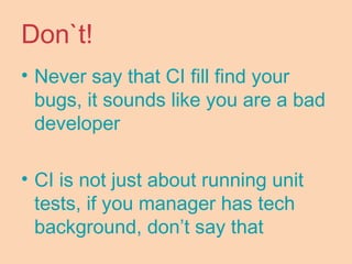 Don`t!
• Never say that CI fill find your
bugs, it sounds like you are a bad
developer
• CI is not just about running unit
tests, if you manager has tech
background, don’t say that
 