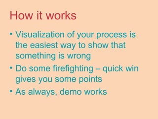 How it works
• Visualization of your process is
the easiest way to show that
something is wrong
• Do some firefighting – quick win
gives you some points
• As always, demo works
 