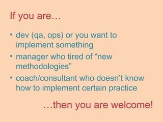 If you are…
• dev (qa, ops) or you want to
implement something
• manager who tired of “new
methodologies”
• coach/consultant who doesn’t know
how to implement certain practice
…then you are welcome!
 