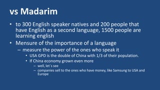 vs Madarim 
• to 300 English speaker natives and 200 people that 
have English as a second language, 1500 people are 
learning english 
• Mensure of the importance of a language 
– measure the power of the ones who speak it 
• USA GPD is the double of China with 1/3 of their population. 
• If China economy grown even more 
– well, let´s see 
– companies sell to the ones who have money, like Samsung to USA and 
Europe 
 