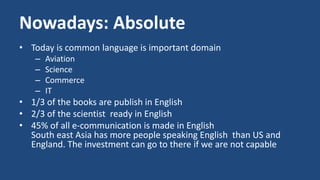 Nowadays: Absolute 
• Today is common language is important domain 
– Aviation 
– Science 
– Commerce 
– IT 
• 1/3 of the books are publish in English 
• 2/3 of the scientist ready in English 
• 45% of all e-communication is made in English 
South east Asia has more people speaking English than US and 
England. The investment can go to there if we are not capable 
 