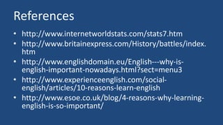 References 
• http://www.internetworldstats.com/stats7.htm 
• http://www.britainexpress.com/History/battles/index. 
htm 
• http://www.englishdomain.eu/English---why-is-english- 
important-nowadays.html?sect=menu3 
• http://www.experienceenglish.com/social-english/ 
articles/10-reasons-learn-english 
• http://www.esoe.co.uk/blog/4-reasons-why-learning-english- 
is-so-important/ 
