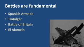 Battles are fundamental 
• Spanish Armada 
• Trafalgar 
• Battle of Britain 
• El Alamein 
 
