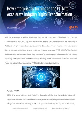 Email: ics@suntelecom.cn Skype: suntelecom.s01 Whatsapp: +86 21 6013 8637
With the emergence of artificial intelligence (AI), 5G, IoT, cloud services(cloud desktop, cloud VR,
cloud-based education, etc.), big data, and Machine learning (ML), more industries are going digital.
Traditional network infrastructure is overstretched and cannot meet the increasing service requirements
due to complex architecture, security risks, and frequent upgrades. FTTM (Fiber-To-The-Machine)
accelerates digital transformation in many industries by providing high bandwidth and low latency,
improving O&M (Operations and Maintenance) efficiency, and future-oriented continuous evolution.
Follow this article to learn more about FTTM and its benefits and applications.
What is FTTM?
FTTM is a typical technology of F5G (Fifth Generation of the Fixed Network) for industrial
application scenarios. F5G uses the fiber-to-everywhere and everything infrastructure to support
ubiquitous connections, including FTTM, FTTH (Fiber-to-the-Home), FTTR (Fiber-to-the Room),
 
