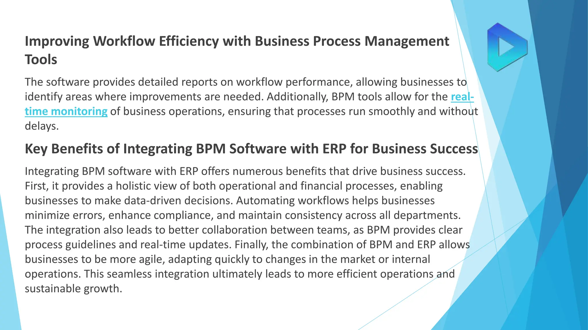 Improving Workflow Efficiency with Business Process Management
Tools
The software provides detailed reports on workflow performance, allowing businesses to
identify areas where improvements are needed. Additionally, BPM tools allow for the real-
time monitoring of business operations, ensuring that processes run smoothly and without
delays.
Key Benefits of Integrating BPM Software with ERP for Business Success
Integrating BPM software with ERP offers numerous benefits that drive business success.
First, it provides a holistic view of both operational and financial processes, enabling
businesses to make data-driven decisions. Automating workflows helps businesses
minimize errors, enhance compliance, and maintain consistency across all departments.
The integration also leads to better collaboration between teams, as BPM provides clear
process guidelines and real-time updates. Finally, the combination of BPM and ERP allows
businesses to be more agile, adapting quickly to changes in the market or internal
operations. This seamless integration ultimately leads to more efficient operations and
sustainable growth.
 