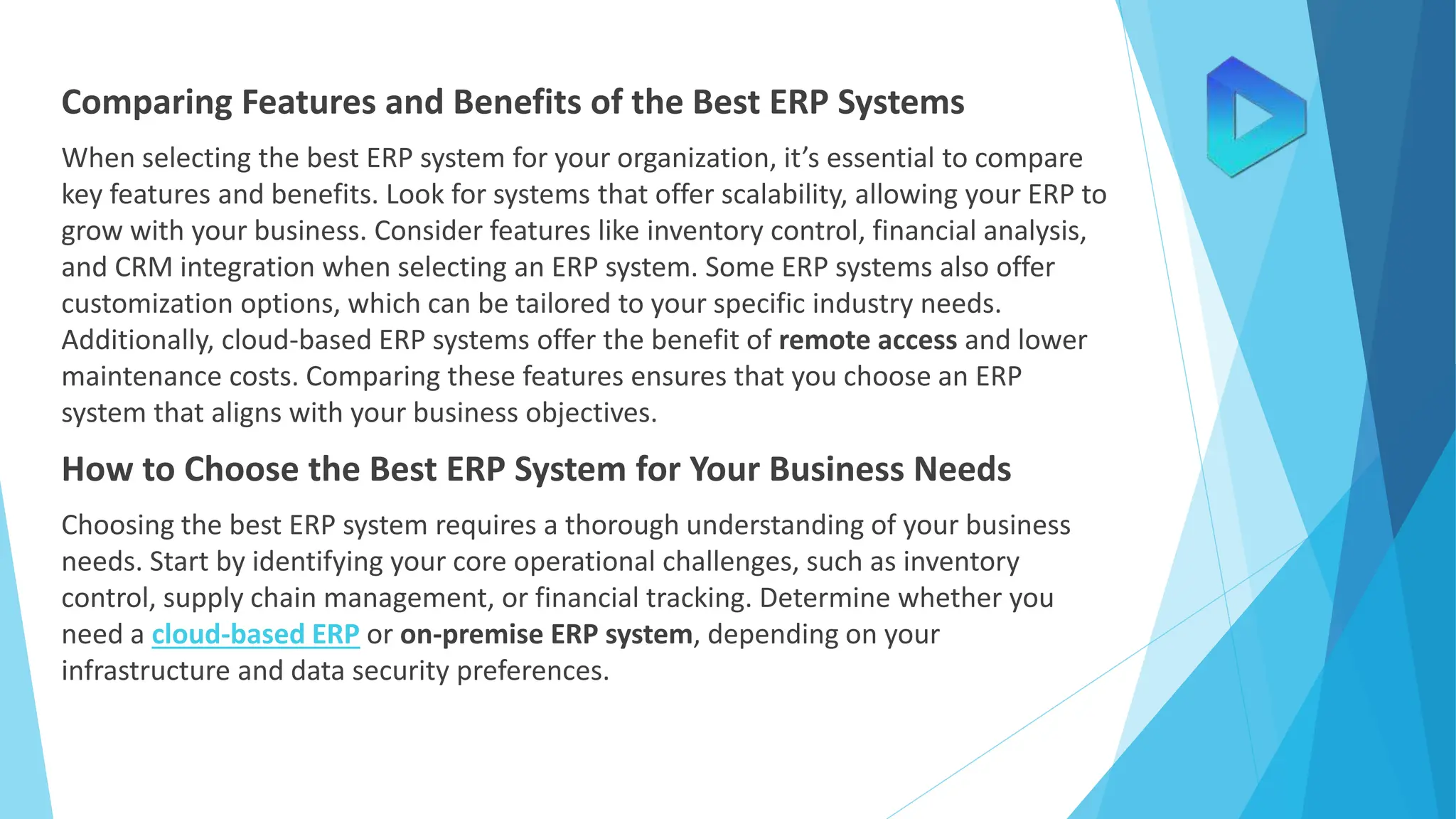 Comparing Features and Benefits of the Best ERP Systems
When selecting the best ERP system for your organization, it’s essential to compare
key features and benefits. Look for systems that offer scalability, allowing your ERP to
grow with your business. Consider features like inventory control, financial analysis,
and CRM integration when selecting an ERP system. Some ERP systems also offer
customization options, which can be tailored to your specific industry needs.
Additionally, cloud-based ERP systems offer the benefit of remote access and lower
maintenance costs. Comparing these features ensures that you choose an ERP
system that aligns with your business objectives.
How to Choose the Best ERP System for Your Business Needs
Choosing the best ERP system requires a thorough understanding of your business
needs. Start by identifying your core operational challenges, such as inventory
control, supply chain management, or financial tracking. Determine whether you
need a cloud-based ERP or on-premise ERP system, depending on your
infrastructure and data security preferences.
 