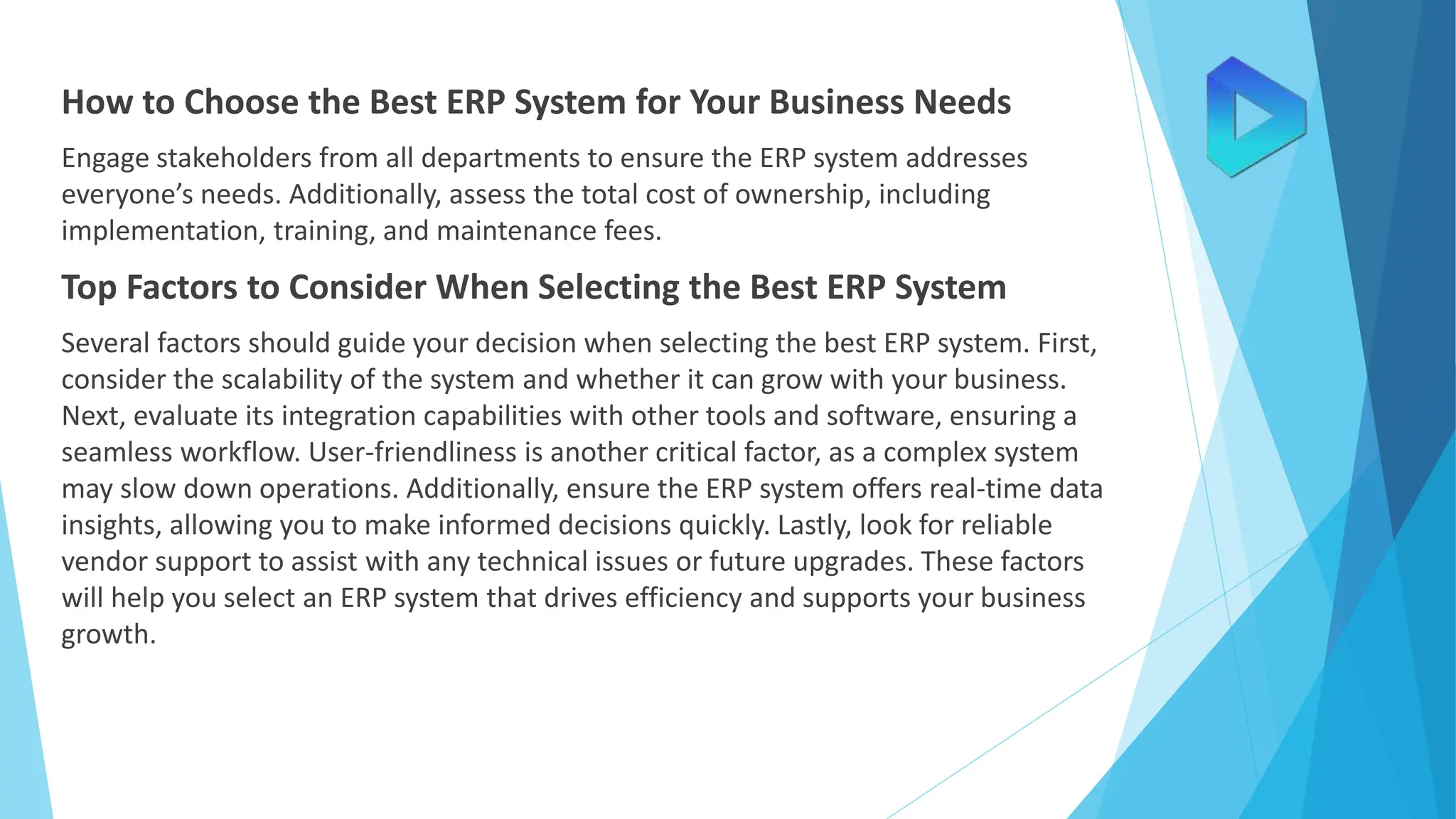 How to Choose the Best ERP System for Your Business Needs
Engage stakeholders from all departments to ensure the ERP system addresses
everyone’s needs. Additionally, assess the total cost of ownership, including
implementation, training, and maintenance fees.
Top Factors to Consider When Selecting the Best ERP System
Several factors should guide your decision when selecting the best ERP system. First,
consider the scalability of the system and whether it can grow with your business.
Next, evaluate its integration capabilities with other tools and software, ensuring a
seamless workflow. User-friendliness is another critical factor, as a complex system
may slow down operations. Additionally, ensure the ERP system offers real-time data
insights, allowing you to make informed decisions quickly. Lastly, look for reliable
vendor support to assist with any technical issues or future upgrades. These factors
will help you select an ERP system that drives efficiency and supports your business
growth.
 
