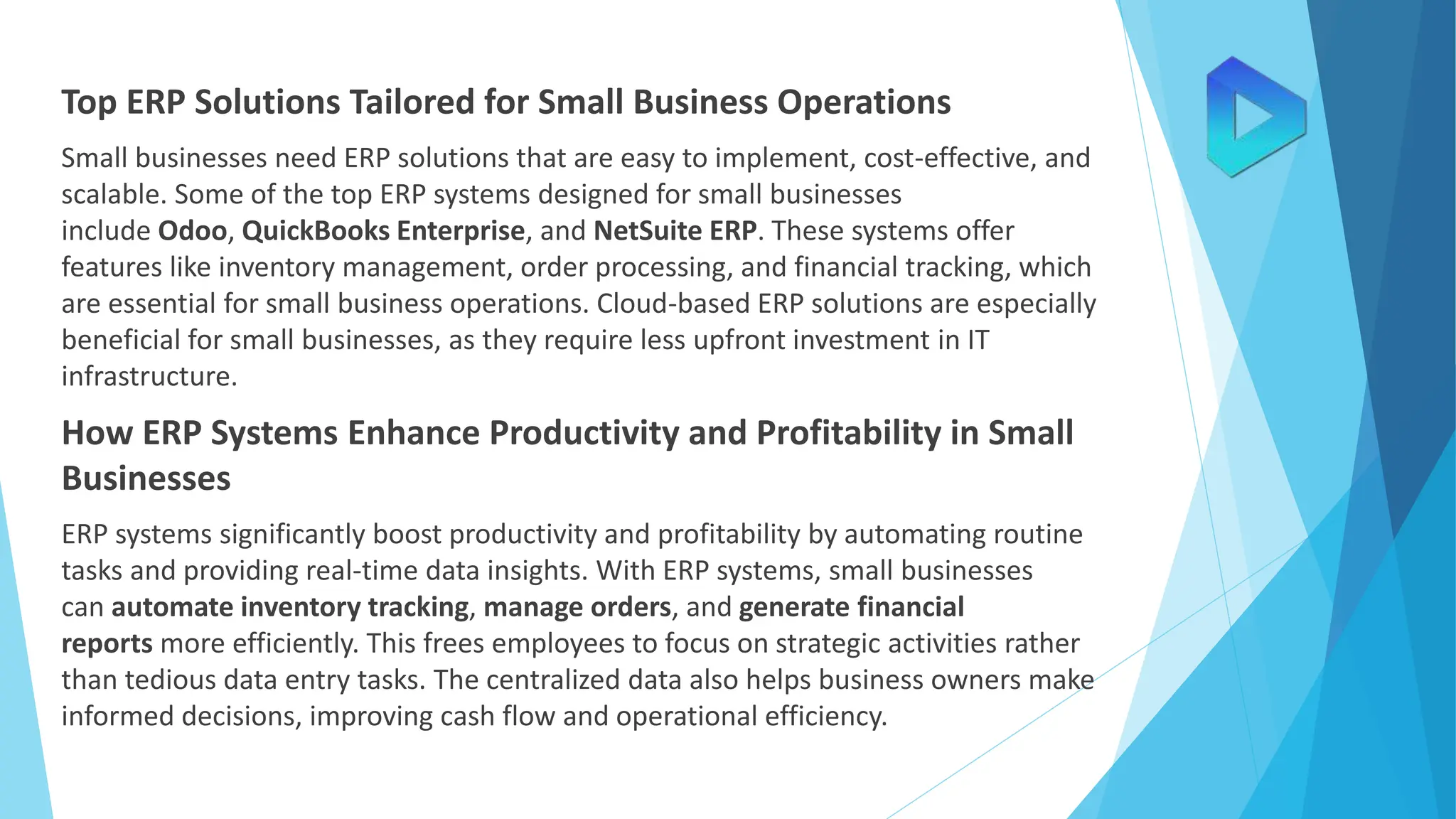 Top ERP Solutions Tailored for Small Business Operations
Small businesses need ERP solutions that are easy to implement, cost-effective, and
scalable. Some of the top ERP systems designed for small businesses
include Odoo, QuickBooks Enterprise, and NetSuite ERP. These systems offer
features like inventory management, order processing, and financial tracking, which
are essential for small business operations. Cloud-based ERP solutions are especially
beneficial for small businesses, as they require less upfront investment in IT
infrastructure.
How ERP Systems Enhance Productivity and Profitability in Small
Businesses
ERP systems significantly boost productivity and profitability by automating routine
tasks and providing real-time data insights. With ERP systems, small businesses
can automate inventory tracking, manage orders, and generate financial
reports more efficiently. This frees employees to focus on strategic activities rather
than tedious data entry tasks. The centralized data also helps business owners make
informed decisions, improving cash flow and operational efficiency.
 