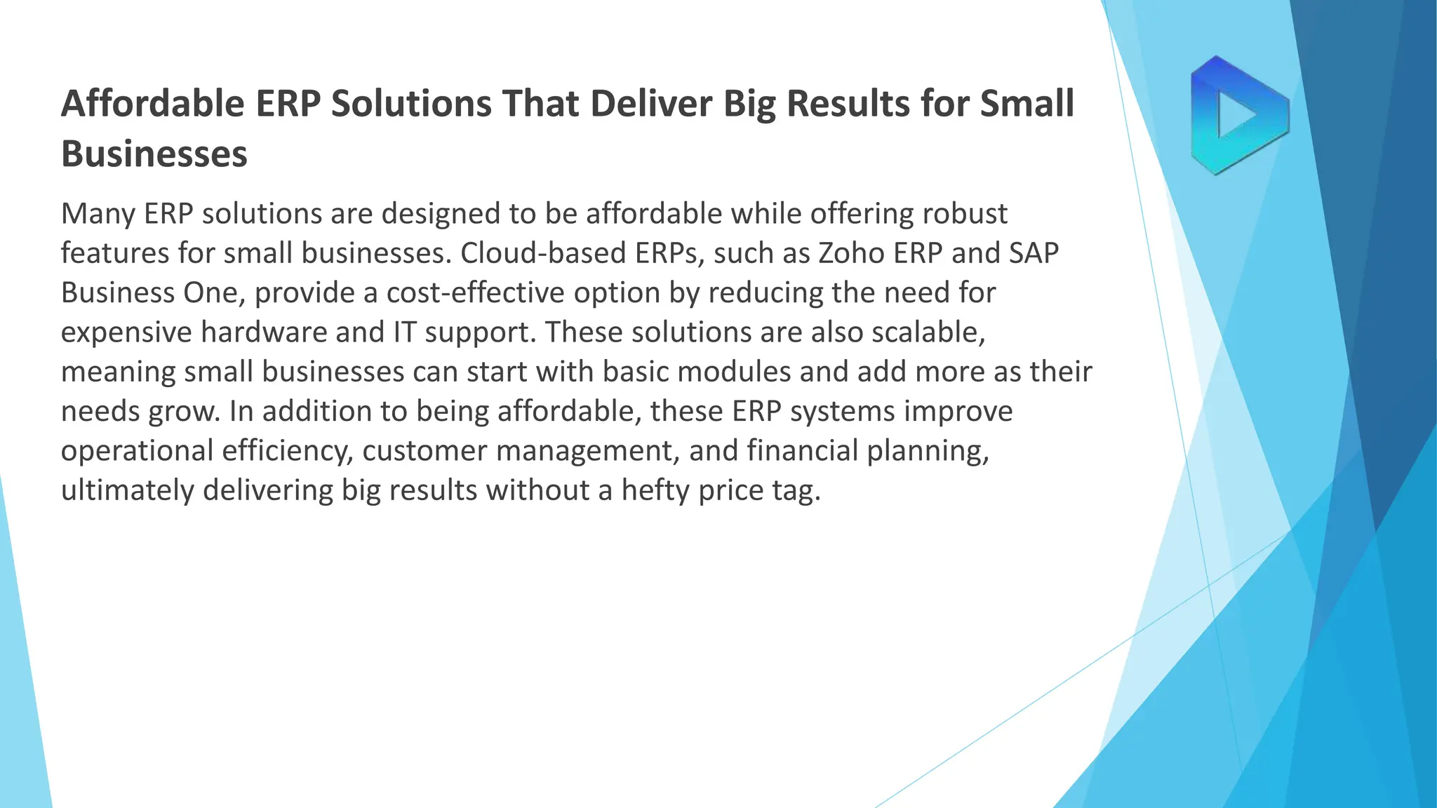 Affordable ERP Solutions That Deliver Big Results for Small
Businesses
Many ERP solutions are designed to be affordable while offering robust
features for small businesses. Cloud-based ERPs, such as Zoho ERP and SAP
Business One, provide a cost-effective option by reducing the need for
expensive hardware and IT support. These solutions are also scalable,
meaning small businesses can start with basic modules and add more as their
needs grow. In addition to being affordable, these ERP systems improve
operational efficiency, customer management, and financial planning,
ultimately delivering big results without a hefty price tag.
 