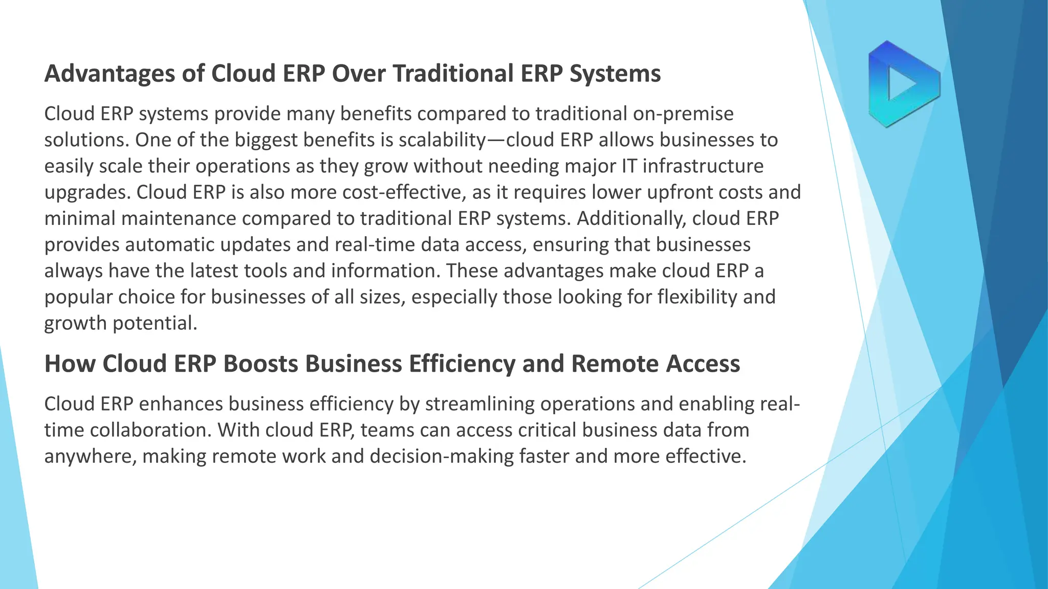Advantages of Cloud ERP Over Traditional ERP Systems
Cloud ERP systems provide many benefits compared to traditional on-premise
solutions. One of the biggest benefits is scalability—cloud ERP allows businesses to
easily scale their operations as they grow without needing major IT infrastructure
upgrades. Cloud ERP is also more cost-effective, as it requires lower upfront costs and
minimal maintenance compared to traditional ERP systems. Additionally, cloud ERP
provides automatic updates and real-time data access, ensuring that businesses
always have the latest tools and information. These advantages make cloud ERP a
popular choice for businesses of all sizes, especially those looking for flexibility and
growth potential.
How Cloud ERP Boosts Business Efficiency and Remote Access
Cloud ERP enhances business efficiency by streamlining operations and enabling real-
time collaboration. With cloud ERP, teams can access critical business data from
anywhere, making remote work and decision-making faster and more effective.
 