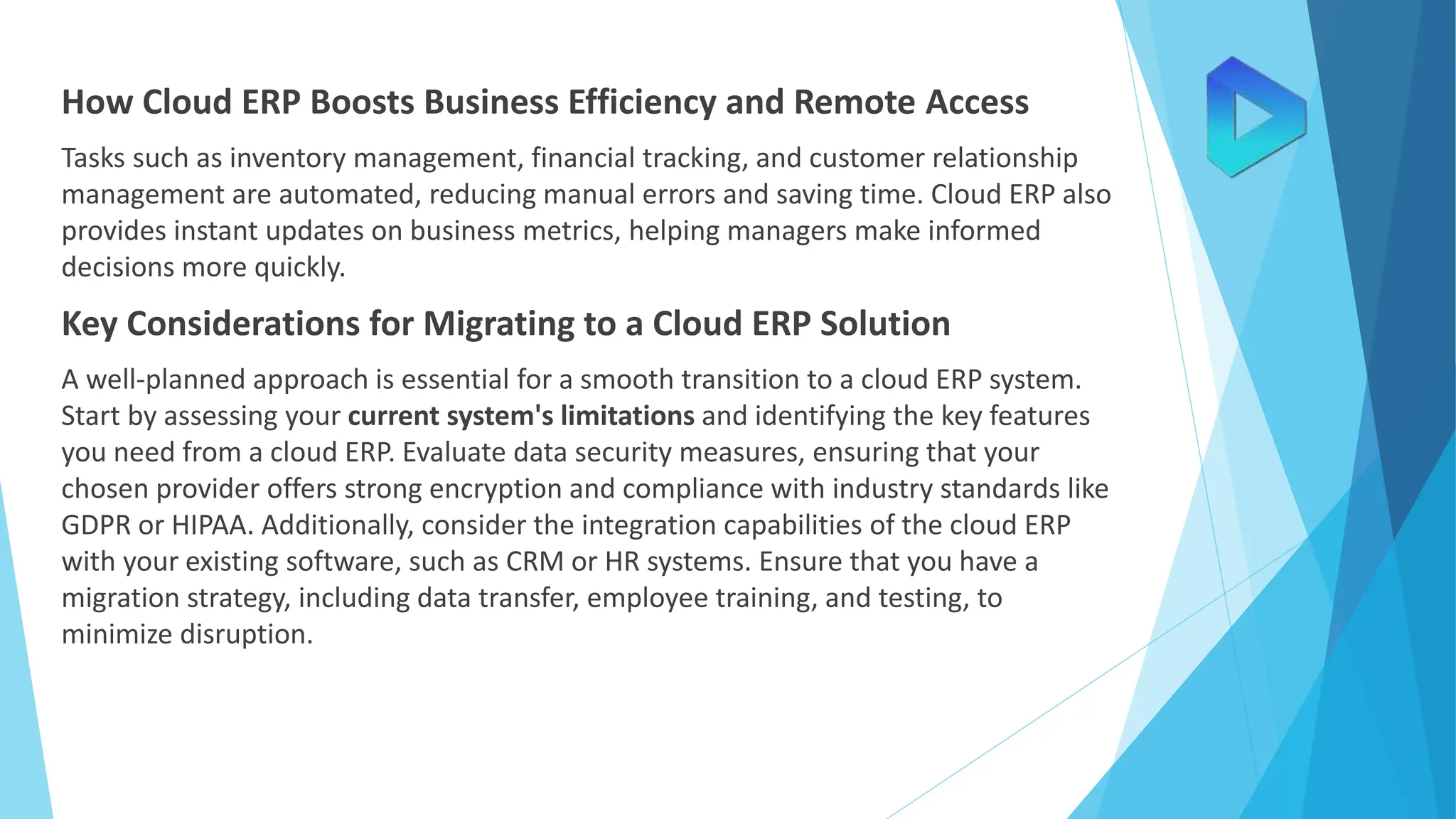 How Cloud ERP Boosts Business Efficiency and Remote Access
Tasks such as inventory management, financial tracking, and customer relationship
management are automated, reducing manual errors and saving time. Cloud ERP also
provides instant updates on business metrics, helping managers make informed
decisions more quickly.
Key Considerations for Migrating to a Cloud ERP Solution
A well-planned approach is essential for a smooth transition to a cloud ERP system.
Start by assessing your current system's limitations and identifying the key features
you need from a cloud ERP. Evaluate data security measures, ensuring that your
chosen provider offers strong encryption and compliance with industry standards like
GDPR or HIPAA. Additionally, consider the integration capabilities of the cloud ERP
with your existing software, such as CRM or HR systems. Ensure that you have a
migration strategy, including data transfer, employee training, and testing, to
minimize disruption.
 