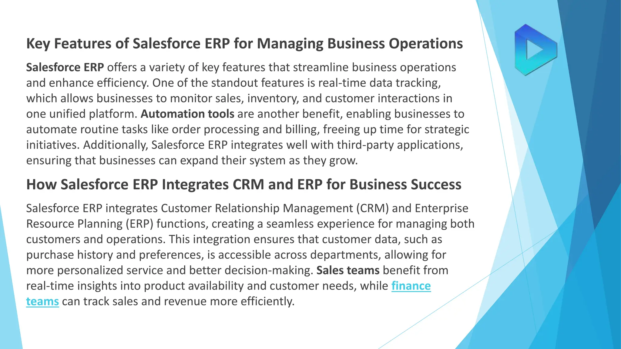 Key Features of Salesforce ERP for Managing Business Operations
Salesforce ERP offers a variety of key features that streamline business operations
and enhance efficiency. One of the standout features is real-time data tracking,
which allows businesses to monitor sales, inventory, and customer interactions in
one unified platform. Automation tools are another benefit, enabling businesses to
automate routine tasks like order processing and billing, freeing up time for strategic
initiatives. Additionally, Salesforce ERP integrates well with third-party applications,
ensuring that businesses can expand their system as they grow.
How Salesforce ERP Integrates CRM and ERP for Business Success
Salesforce ERP integrates Customer Relationship Management (CRM) and Enterprise
Resource Planning (ERP) functions, creating a seamless experience for managing both
customers and operations. This integration ensures that customer data, such as
purchase history and preferences, is accessible across departments, allowing for
more personalized service and better decision-making. Sales teams benefit from
real-time insights into product availability and customer needs, while finance
teams can track sales and revenue more efficiently.
 