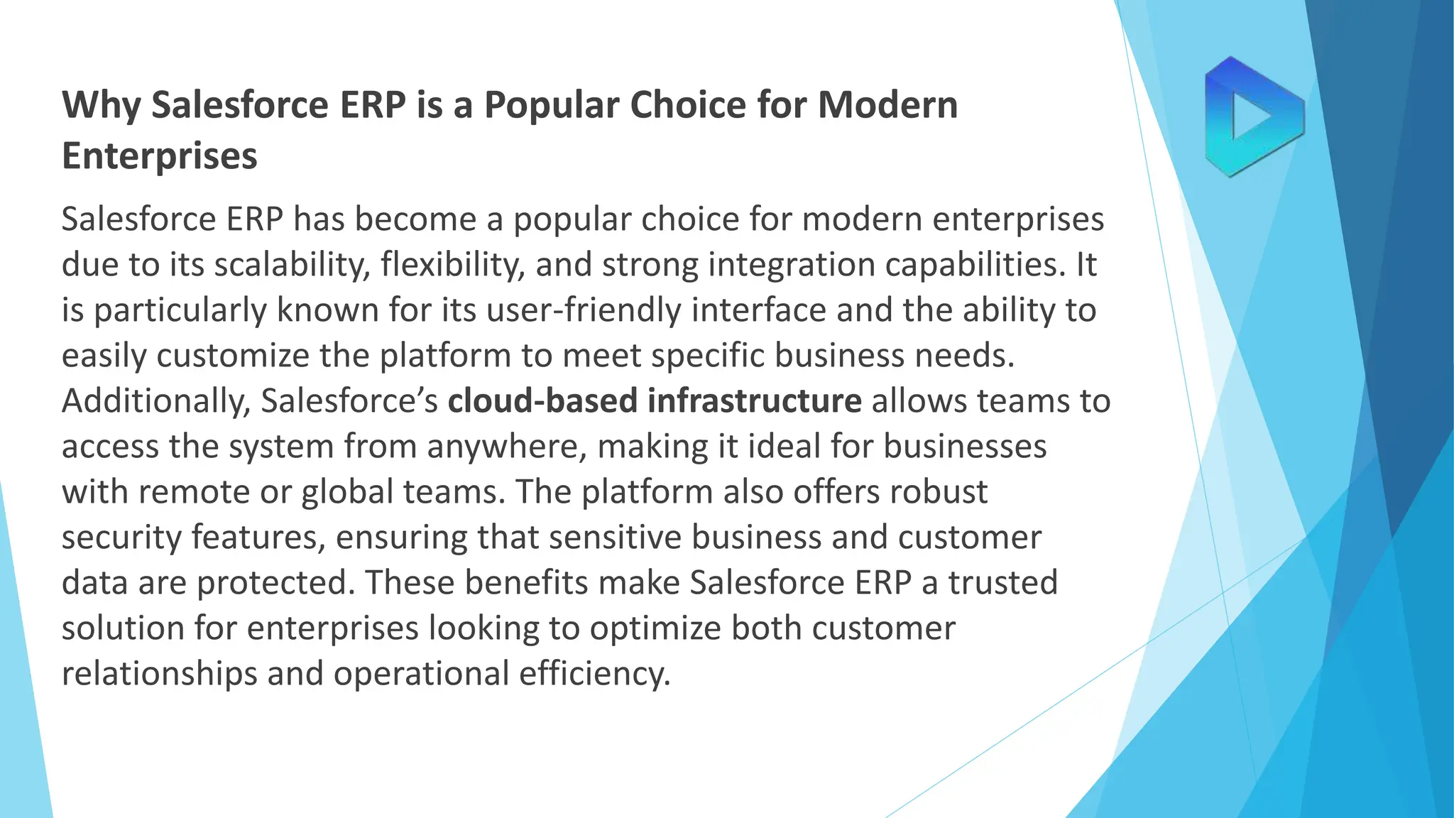 Why Salesforce ERP is a Popular Choice for Modern
Enterprises
Salesforce ERP has become a popular choice for modern enterprises
due to its scalability, flexibility, and strong integration capabilities. It
is particularly known for its user-friendly interface and the ability to
easily customize the platform to meet specific business needs.
Additionally, Salesforce’s cloud-based infrastructure allows teams to
access the system from anywhere, making it ideal for businesses
with remote or global teams. The platform also offers robust
security features, ensuring that sensitive business and customer
data are protected. These benefits make Salesforce ERP a trusted
solution for enterprises looking to optimize both customer
relationships and operational efficiency.
 