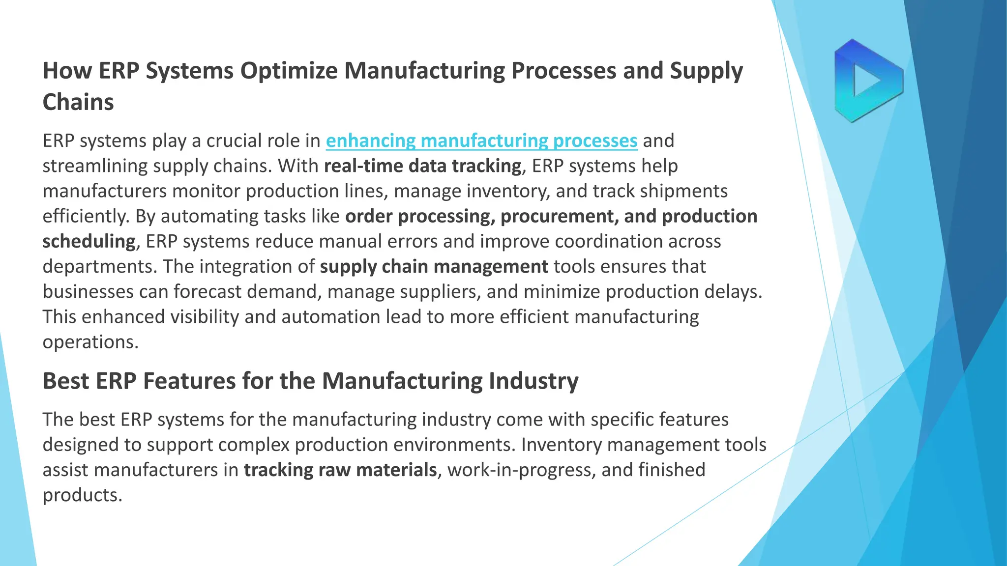 How ERP Systems Optimize Manufacturing Processes and Supply
Chains
ERP systems play a crucial role in enhancing manufacturing processes and
streamlining supply chains. With real-time data tracking, ERP systems help
manufacturers monitor production lines, manage inventory, and track shipments
efficiently. By automating tasks like order processing, procurement, and production
scheduling, ERP systems reduce manual errors and improve coordination across
departments. The integration of supply chain management tools ensures that
businesses can forecast demand, manage suppliers, and minimize production delays.
This enhanced visibility and automation lead to more efficient manufacturing
operations.
Best ERP Features for the Manufacturing Industry
The best ERP systems for the manufacturing industry come with specific features
designed to support complex production environments. Inventory management tools
assist manufacturers in tracking raw materials, work-in-progress, and finished
products.
 