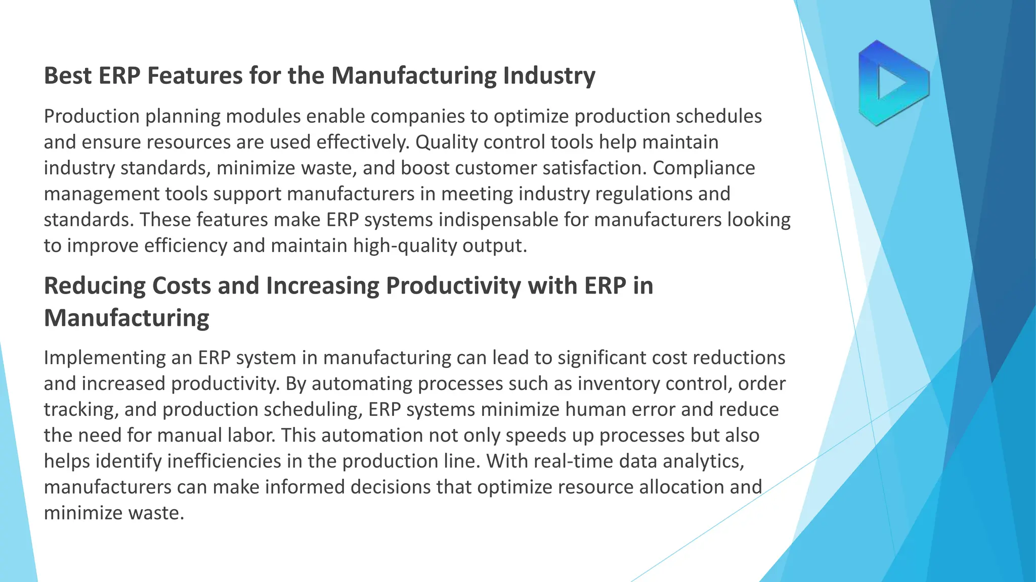 Best ERP Features for the Manufacturing Industry
Production planning modules enable companies to optimize production schedules
and ensure resources are used effectively. Quality control tools help maintain
industry standards, minimize waste, and boost customer satisfaction. Compliance
management tools support manufacturers in meeting industry regulations and
standards. These features make ERP systems indispensable for manufacturers looking
to improve efficiency and maintain high-quality output.
Reducing Costs and Increasing Productivity with ERP in
Manufacturing
Implementing an ERP system in manufacturing can lead to significant cost reductions
and increased productivity. By automating processes such as inventory control, order
tracking, and production scheduling, ERP systems minimize human error and reduce
the need for manual labor. This automation not only speeds up processes but also
helps identify inefficiencies in the production line. With real-time data analytics,
manufacturers can make informed decisions that optimize resource allocation and
minimize waste.
 