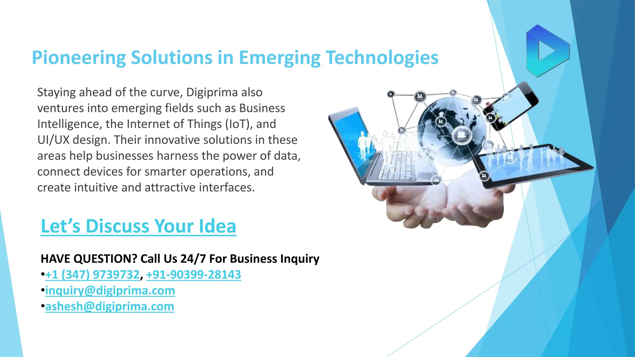 Pioneering Solutions in Emerging Technologies
Staying ahead of the curve, Digiprima also
ventures into emerging fields such as Business
Intelligence, the Internet of Things (IoT), and
UI/UX design. Their innovative solutions in these
areas help businesses harness the power of data,
connect devices for smarter operations, and
create intuitive and attractive interfaces.
Let’s Discuss Your Idea
HAVE QUESTION? Call Us 24/7 For Business Inquiry
•+1 (347) 9739732, +91-90399-28143
•inquiry@digiprima.com
•ashesh@digiprima.com
 