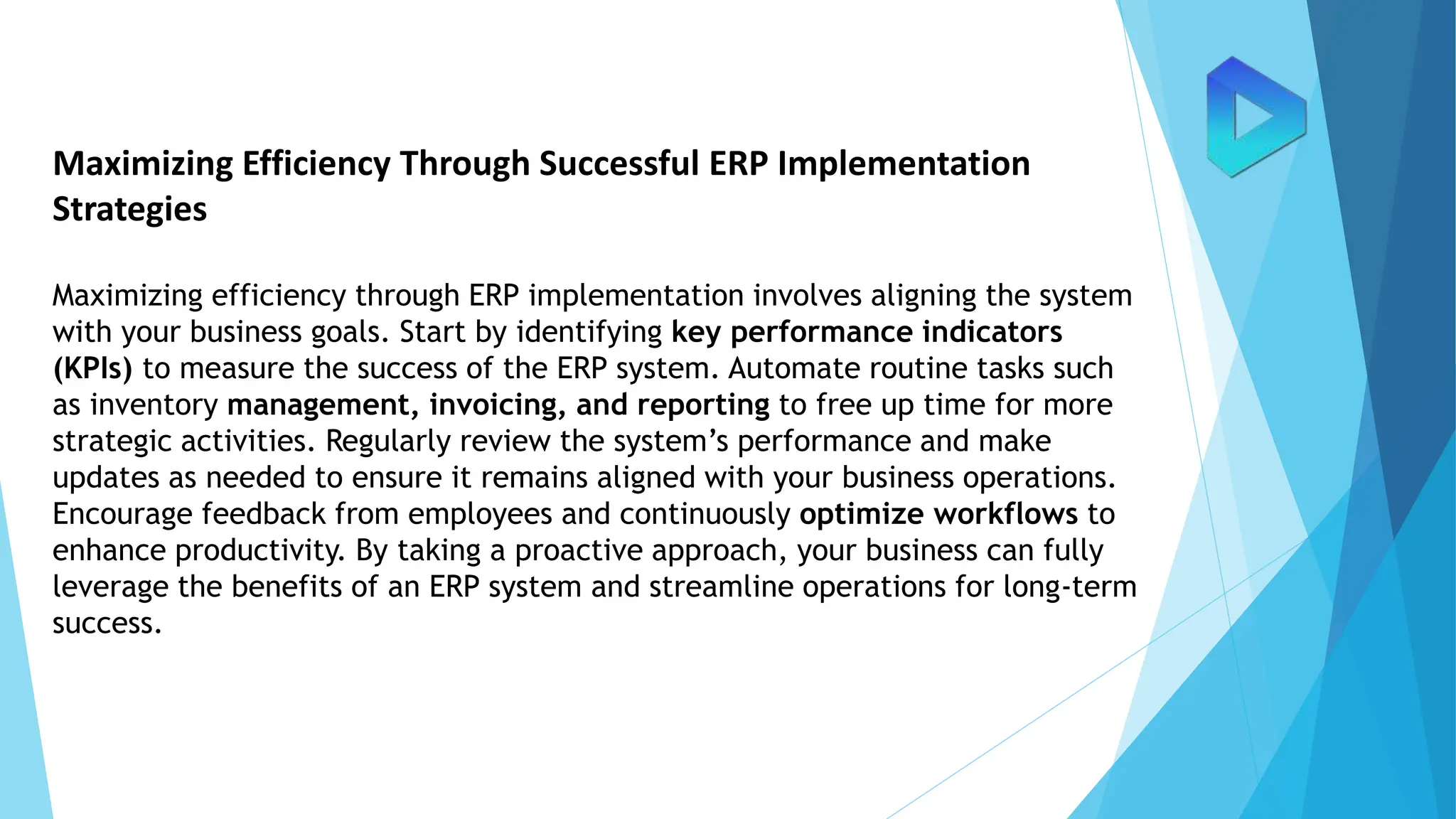 Maximizing Efficiency Through Successful ERP Implementation
Strategies
Maximizing efficiency through ERP implementation involves aligning the system
with your business goals. Start by identifying key performance indicators
(KPIs) to measure the success of the ERP system. Automate routine tasks such
as inventory management, invoicing, and reporting to free up time for more
strategic activities. Regularly review the system’s performance and make
updates as needed to ensure it remains aligned with your business operations.
Encourage feedback from employees and continuously optimize workflows to
enhance productivity. By taking a proactive approach, your business can fully
leverage the benefits of an ERP system and streamline operations for long-term
success.
 