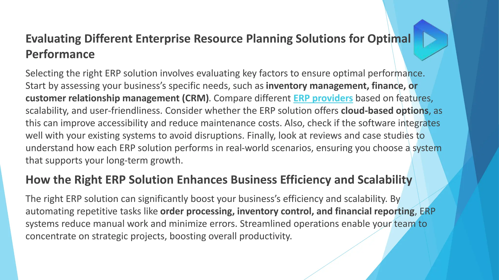 Evaluating Different Enterprise Resource Planning Solutions for Optimal
Performance
Selecting the right ERP solution involves evaluating key factors to ensure optimal performance.
Start by assessing your business’s specific needs, such as inventory management, finance, or
customer relationship management (CRM). Compare different ERP providers based on features,
scalability, and user-friendliness. Consider whether the ERP solution offers cloud-based options, as
this can improve accessibility and reduce maintenance costs. Also, check if the software integrates
well with your existing systems to avoid disruptions. Finally, look at reviews and case studies to
understand how each ERP solution performs in real-world scenarios, ensuring you choose a system
that supports your long-term growth.
How the Right ERP Solution Enhances Business Efficiency and Scalability
The right ERP solution can significantly boost your business’s efficiency and scalability. By
automating repetitive tasks like order processing, inventory control, and financial reporting, ERP
systems reduce manual work and minimize errors. Streamlined operations enable your team to
concentrate on strategic projects, boosting overall productivity.
 