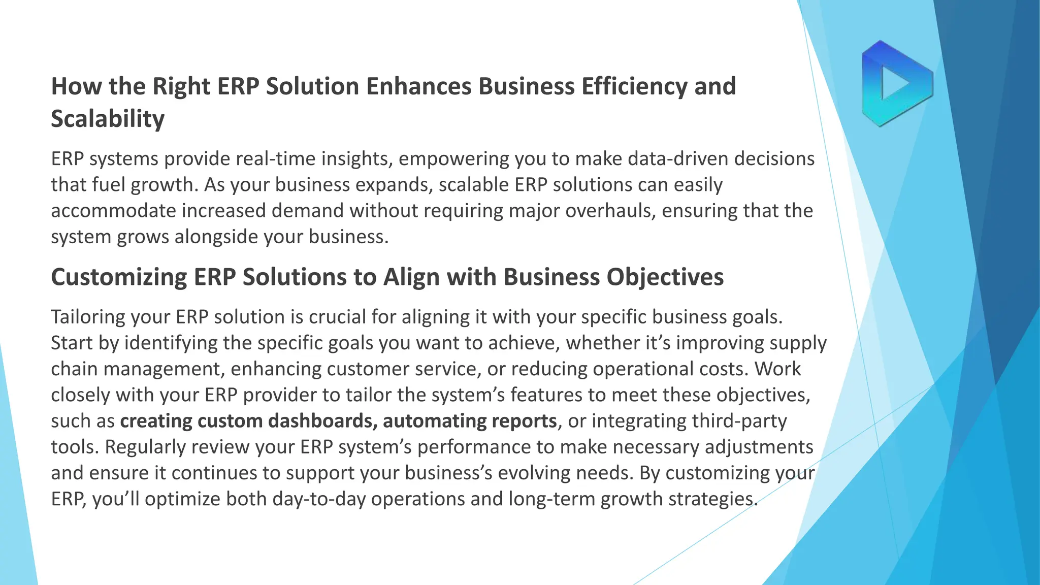 How the Right ERP Solution Enhances Business Efficiency and
Scalability
ERP systems provide real-time insights, empowering you to make data-driven decisions
that fuel growth. As your business expands, scalable ERP solutions can easily
accommodate increased demand without requiring major overhauls, ensuring that the
system grows alongside your business.
Customizing ERP Solutions to Align with Business Objectives
Tailoring your ERP solution is crucial for aligning it with your specific business goals.
Start by identifying the specific goals you want to achieve, whether it’s improving supply
chain management, enhancing customer service, or reducing operational costs. Work
closely with your ERP provider to tailor the system’s features to meet these objectives,
such as creating custom dashboards, automating reports, or integrating third-party
tools. Regularly review your ERP system’s performance to make necessary adjustments
and ensure it continues to support your business’s evolving needs. By customizing your
ERP, you’ll optimize both day-to-day operations and long-term growth strategies.
 