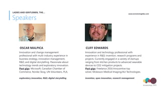Speakers
LADIES AND GENTLEMEN, THE…
Innovation and change management
professional with multi-industry experience in
business strategy, innovation management,
R&D, and digital storytelling. Passionate about
technology trends and exploratory innovation.
Past gigs: Microsoft, Canadian Chamber of
Commerce, Norske Skog, UN Volunteers, PLA.
OSCAR MALPICA
exploratory innovation, R&D, digital storytelling
Innovation and technology professional with
experience in R&D, invention, research programs and
projects. Currently engaged in a variety of startups
ranging from kitchen products to advanced wearable
devices to CO2 mitigation projects.  
Past gigs: Freelance 2016 Innocentive top
solver, Mckesson Medical Imaging/ALI Technologies.
CLIFF EDWARDS
invention, open innovation, research management
www.envisioninglabs.com
 