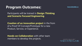 Program Outcomes:
Participants will be trained in Design Thinking
and Scenario Focused Engineering
Creation of an innovation project in the from
of a Proof Of Concept/Prototype for a new
Product, Service, or Experience.
Hands-on Collaboration with other team
members to develop the projects.
innovationlabs.ca
 