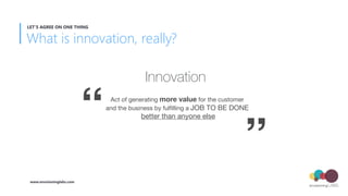 Innovation
Act of generating more value for the customer  
and the business by fulﬁlling a JOB TO BE DONE 
better than anyone else“
”
What is innovation, really?
LET’S AGREE ON ONE THING
www.envisioninglabs.com
 