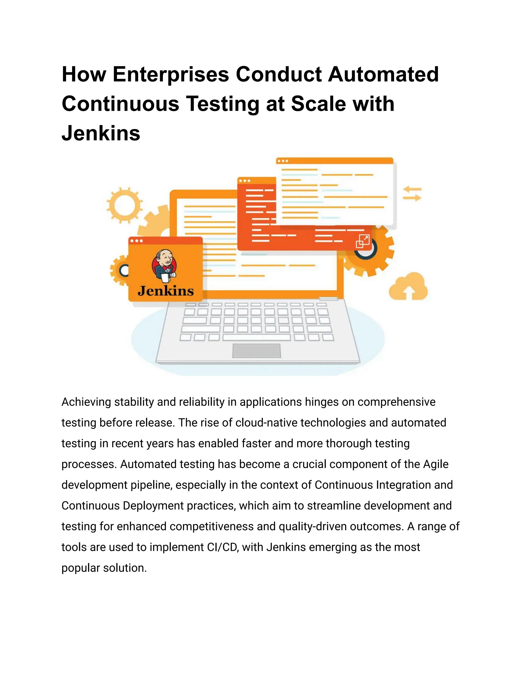 How Enterprises Conduct Automated
Continuous Testing at Scale with
Jenkins
Achieving stability and reliability in applications hinges on comprehensive
testing before release. The rise of cloud-native technologies and automated
testing in recent years has enabled faster and more thorough testing
processes. Automated testing has become a crucial component of the Agile
development pipeline, especially in the context of Continuous Integration and
Continuous Deployment practices, which aim to streamline development and
testing for enhanced competitiveness and quality-driven outcomes. A range of
tools are used to implement CI/CD, with Jenkins emerging as the most
popular solution.
 