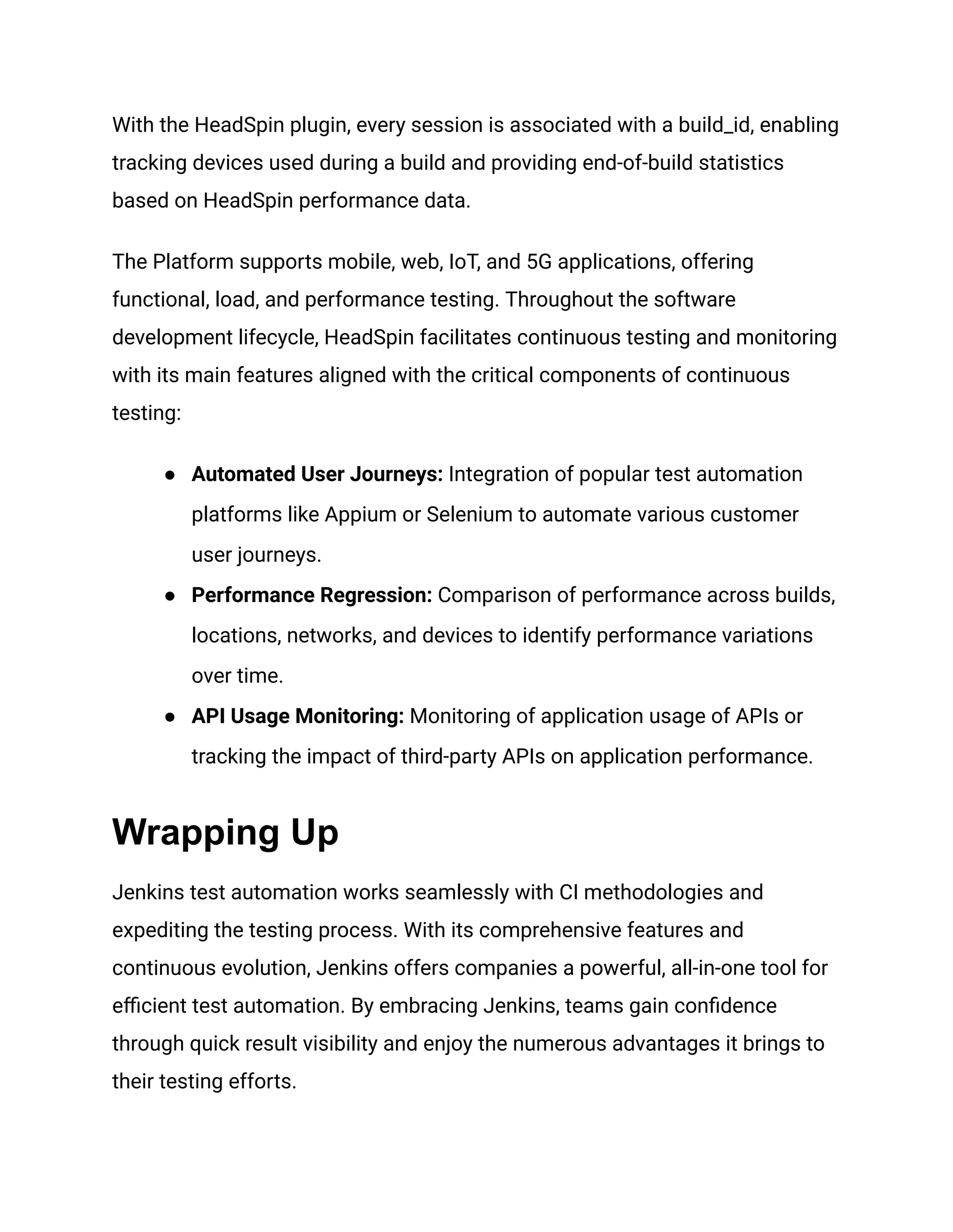 With the HeadSpin plugin, every session is associated with a build_id, enabling
tracking devices used during a build and providing end-of-build statistics
based on HeadSpin performance data.
The Platform supports mobile, web, IoT, and 5G applications, offering
functional, load, and performance testing. Throughout the software
development lifecycle, HeadSpin facilitates continuous testing and monitoring
with its main features aligned with the critical components of continuous
testing:
● Automated User Journeys: Integration of popular test automation
platforms like Appium or Selenium to automate various customer
user journeys.
● Performance Regression: Comparison of performance across builds,
locations, networks, and devices to identify performance variations
over time.
● API Usage Monitoring: Monitoring of application usage of APIs or
tracking the impact of third-party APIs on application performance.
Wrapping Up
Jenkins test automation works seamlessly with CI methodologies and
expediting the testing process. With its comprehensive features and
continuous evolution, Jenkins offers companies a powerful, all-in-one tool for
efficient test automation. By embracing Jenkins, teams gain confidence
through quick result visibility and enjoy the numerous advantages it brings to
their testing efforts.
 