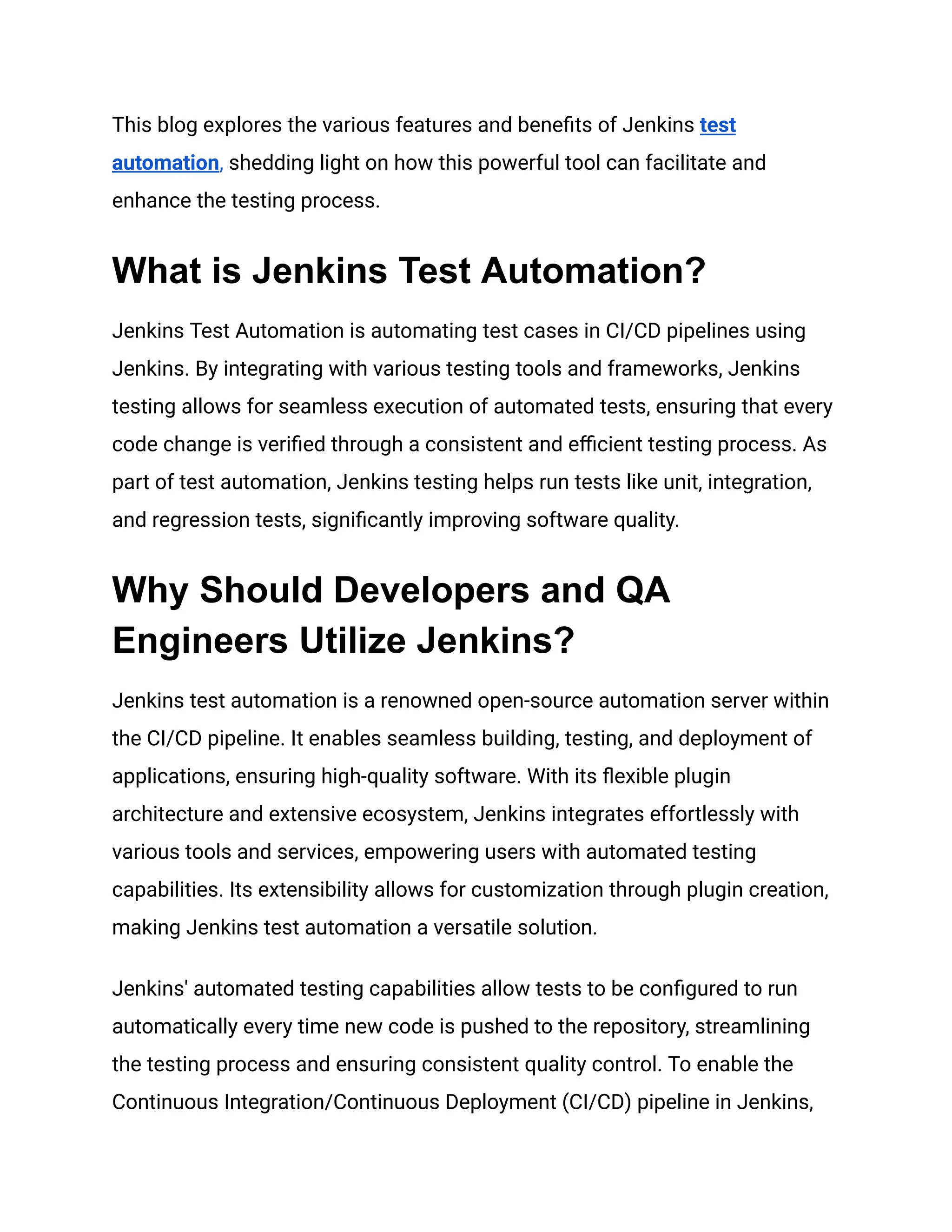 This blog explores the various features and benefits of Jenkins test
automation, shedding light on how this powerful tool can facilitate and
enhance the testing process.
What is Jenkins Test Automation?
Jenkins Test Automation is automating test cases in CI/CD pipelines using
Jenkins. By integrating with various testing tools and frameworks, Jenkins
testing allows for seamless execution of automated tests, ensuring that every
code change is verified through a consistent and efficient testing process. As
part of test automation, Jenkins testing helps run tests like unit, integration,
and regression tests, significantly improving software quality.
Why Should Developers and QA
Engineers Utilize Jenkins?
Jenkins test automation is a renowned open-source automation server within
the CI/CD pipeline. It enables seamless building, testing, and deployment of
applications, ensuring high-quality software. With its flexible plugin
architecture and extensive ecosystem, Jenkins integrates effortlessly with
various tools and services, empowering users with automated testing
capabilities. Its extensibility allows for customization through plugin creation,
making Jenkins test automation a versatile solution.
Jenkins' automated testing capabilities allow tests to be configured to run
automatically every time new code is pushed to the repository, streamlining
the testing process and ensuring consistent quality control. To enable the
Continuous Integration/Continuous Deployment (CI/CD) pipeline in Jenkins,
 