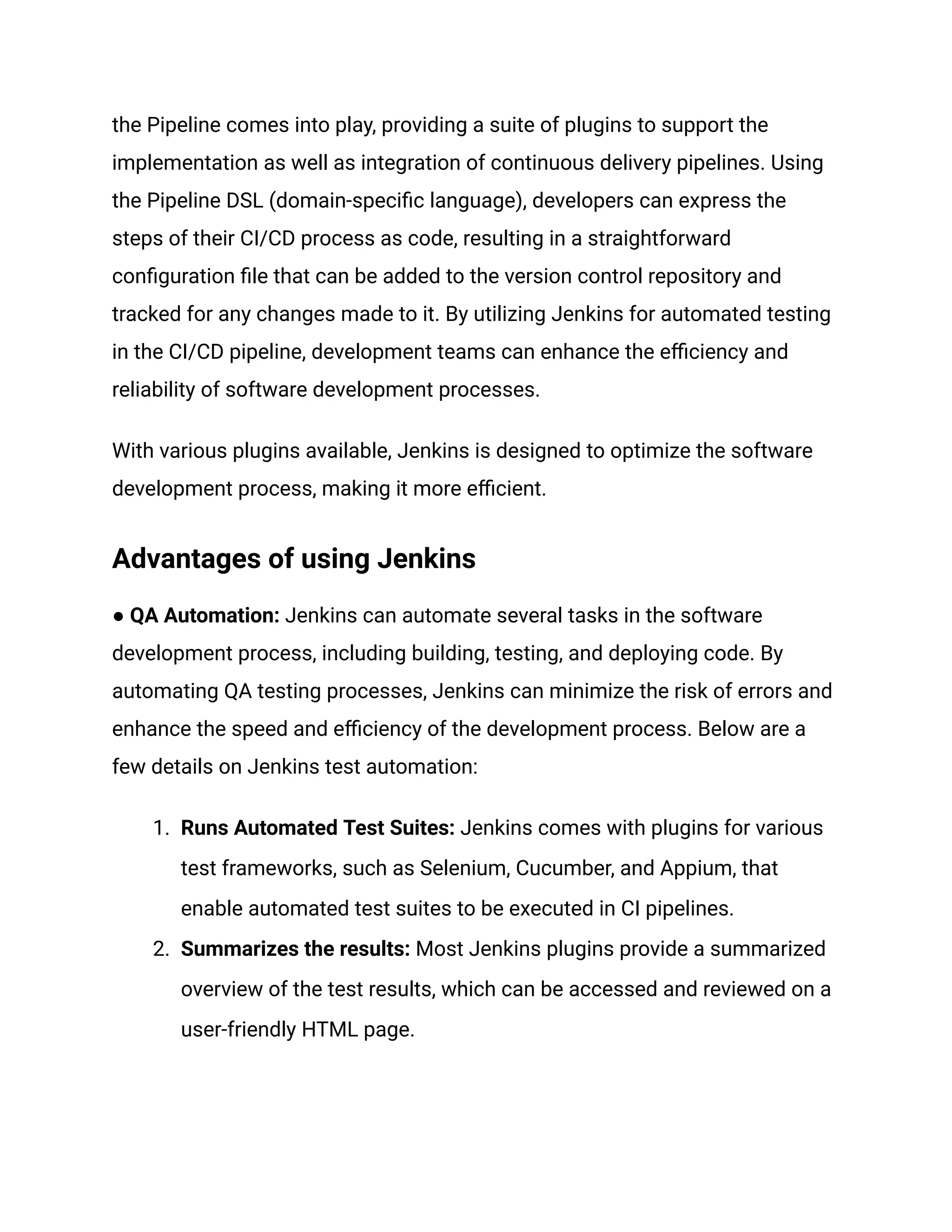 the Pipeline comes into play, providing a suite of plugins to support the
implementation as well as integration of continuous delivery pipelines. Using
the Pipeline DSL (domain-specific language), developers can express the
steps of their CI/CD process as code, resulting in a straightforward
configuration file that can be added to the version control repository and
tracked for any changes made to it. By utilizing Jenkins for automated testing
in the CI/CD pipeline, development teams can enhance the efficiency and
reliability of software development processes.
With various plugins available, Jenkins is designed to optimize the software
development process, making it more efficient.
Advantages of using Jenkins
● QA Automation: Jenkins can automate several tasks in the software
development process, including building, testing, and deploying code. By
automating QA testing processes, Jenkins can minimize the risk of errors and
enhance the speed and efficiency of the development process. Below are a
few details on Jenkins test automation:
1. Runs Automated Test Suites: Jenkins comes with plugins for various
test frameworks, such as Selenium, Cucumber, and Appium, that
enable automated test suites to be executed in CI pipelines.
2. Summarizes the results: Most Jenkins plugins provide a summarized
overview of the test results, which can be accessed and reviewed on a
user-friendly HTML page.
 
