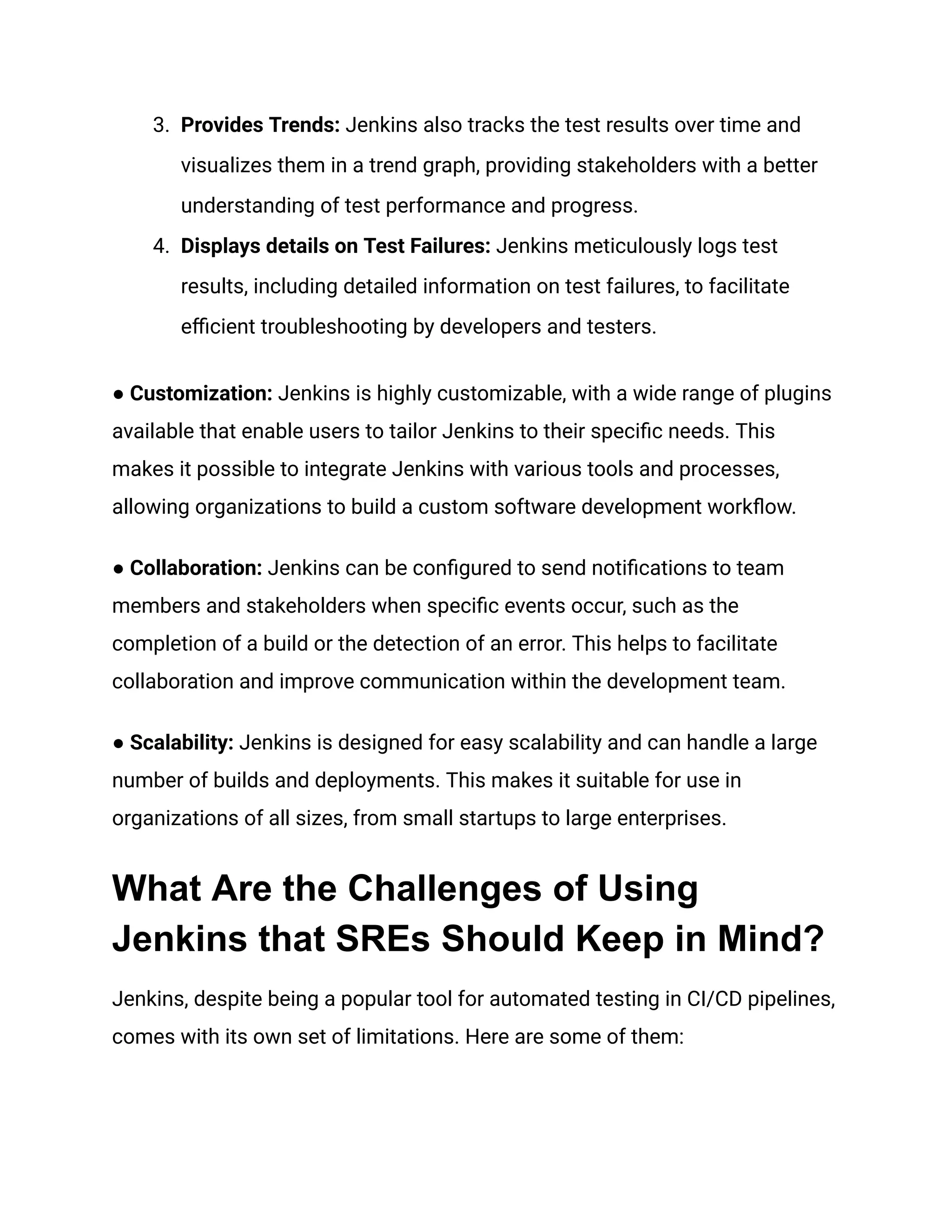 3. Provides Trends: Jenkins also tracks the test results over time and
visualizes them in a trend graph, providing stakeholders with a better
understanding of test performance and progress.
4. Displays details on Test Failures: Jenkins meticulously logs test
results, including detailed information on test failures, to facilitate
efficient troubleshooting by developers and testers.
● Customization: Jenkins is highly customizable, with a wide range of plugins
available that enable users to tailor Jenkins to their specific needs. This
makes it possible to integrate Jenkins with various tools and processes,
allowing organizations to build a custom software development workflow.
● Collaboration: Jenkins can be configured to send notifications to team
members and stakeholders when specific events occur, such as the
completion of a build or the detection of an error. This helps to facilitate
collaboration and improve communication within the development team.
● Scalability: Jenkins is designed for easy scalability and can handle a large
number of builds and deployments. This makes it suitable for use in
organizations of all sizes, from small startups to large enterprises.
What Are the Challenges of Using
Jenkins that SREs Should Keep in Mind?
Jenkins, despite being a popular tool for automated testing in CI/CD pipelines,
comes with its own set of limitations. Here are some of them:
 