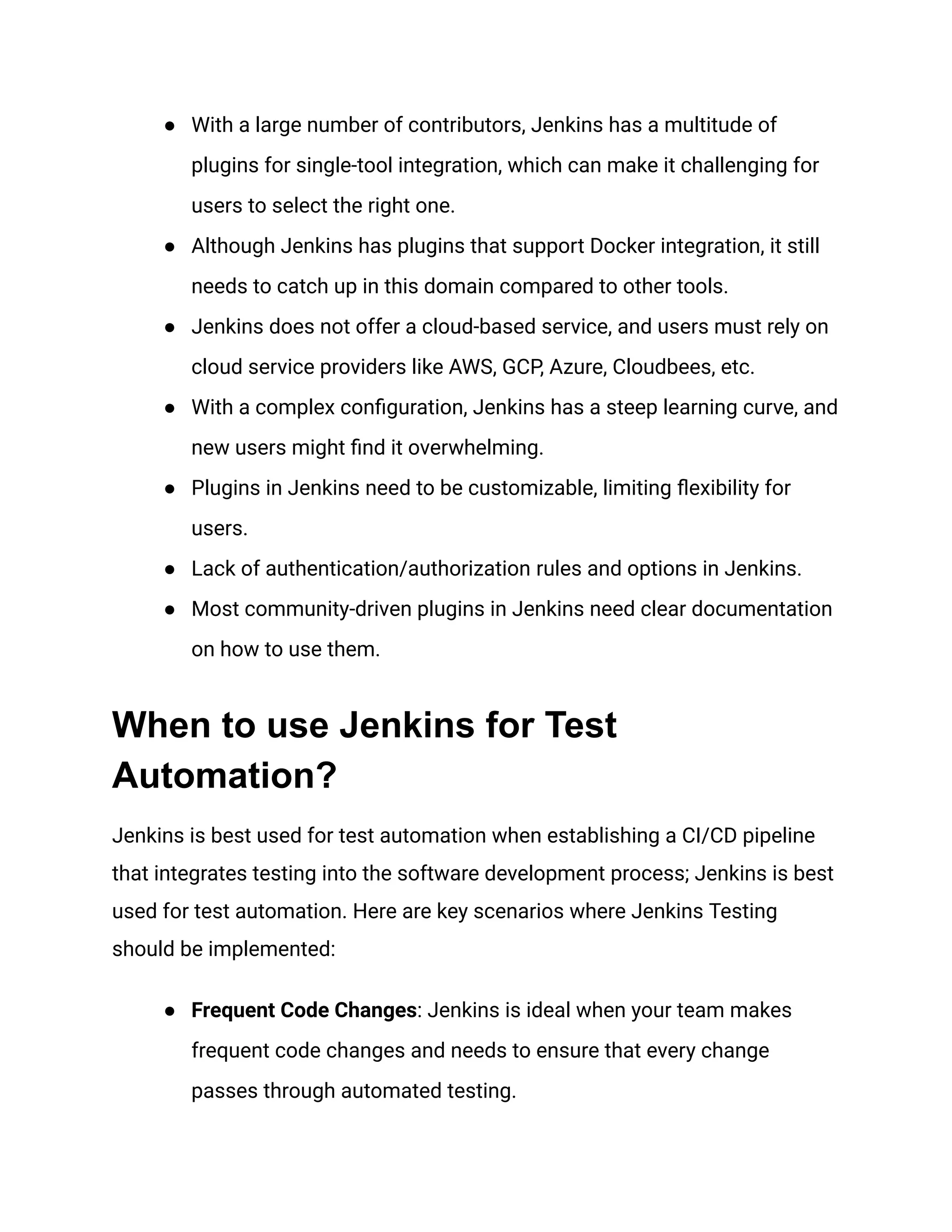 ● With a large number of contributors, Jenkins has a multitude of
plugins for single-tool integration, which can make it challenging for
users to select the right one.
● Although Jenkins has plugins that support Docker integration, it still
needs to catch up in this domain compared to other tools.
● Jenkins does not offer a cloud-based service, and users must rely on
cloud service providers like AWS, GCP, Azure, Cloudbees, etc.
● With a complex configuration, Jenkins has a steep learning curve, and
new users might find it overwhelming.
● Plugins in Jenkins need to be customizable, limiting flexibility for
users.
● Lack of authentication/authorization rules and options in Jenkins.
● Most community-driven plugins in Jenkins need clear documentation
on how to use them.
When to use Jenkins for Test
Automation?
Jenkins is best used for test automation when establishing a CI/CD pipeline
that integrates testing into the software development process; Jenkins is best
used for test automation. Here are key scenarios where Jenkins Testing
should be implemented:
● Frequent Code Changes: Jenkins is ideal when your team makes
frequent code changes and needs to ensure that every change
passes through automated testing.
 