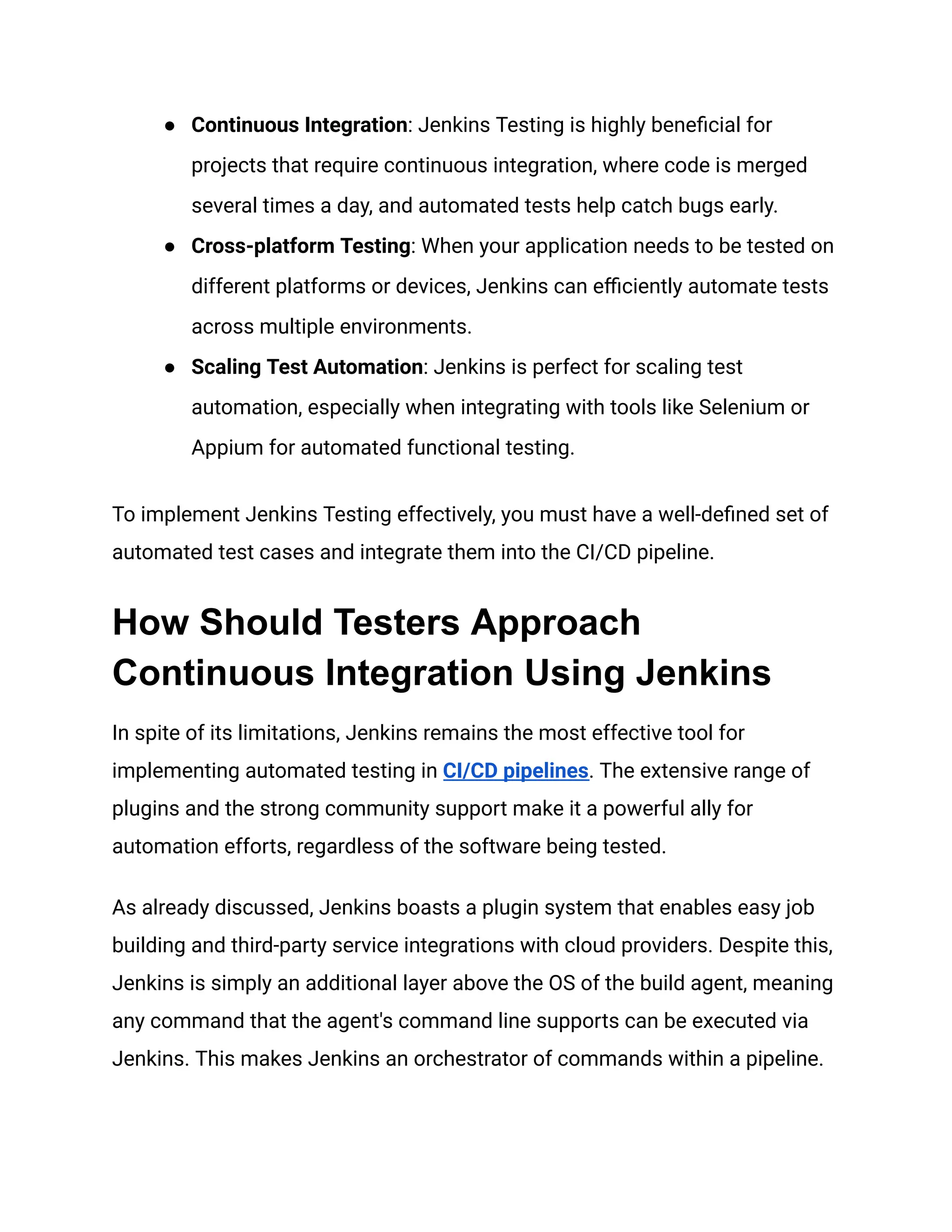 ● Continuous Integration: Jenkins Testing is highly beneficial for
projects that require continuous integration, where code is merged
several times a day, and automated tests help catch bugs early.
● Cross-platform Testing: When your application needs to be tested on
different platforms or devices, Jenkins can efficiently automate tests
across multiple environments.
● Scaling Test Automation: Jenkins is perfect for scaling test
automation, especially when integrating with tools like Selenium or
Appium for automated functional testing.
To implement Jenkins Testing effectively, you must have a well-defined set of
automated test cases and integrate them into the CI/CD pipeline.
How Should Testers Approach
Continuous Integration Using Jenkins
In spite of its limitations, Jenkins remains the most effective tool for
implementing automated testing in CI/CD pipelines. The extensive range of
plugins and the strong community support make it a powerful ally for
automation efforts, regardless of the software being tested.
As already discussed, Jenkins boasts a plugin system that enables easy job
building and third-party service integrations with cloud providers. Despite this,
Jenkins is simply an additional layer above the OS of the build agent, meaning
any command that the agent's command line supports can be executed via
Jenkins. This makes Jenkins an orchestrator of commands within a pipeline.
 