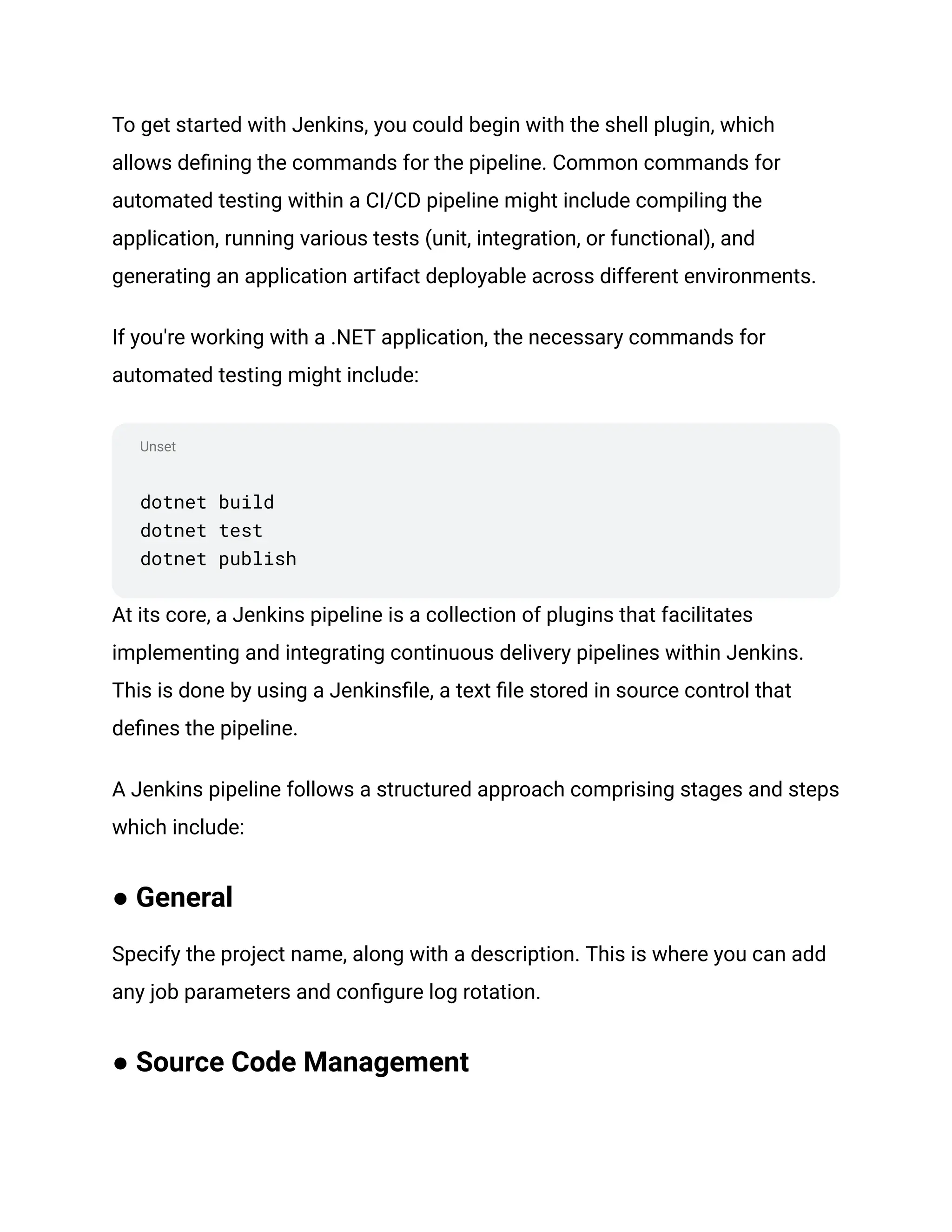 Unset
To get started with Jenkins, you could begin with the shell plugin, which
allows defining the commands for the pipeline. Common commands for
automated testing within a CI/CD pipeline might include compiling the
application, running various tests (unit, integration, or functional), and
generating an application artifact deployable across different environments.
If you're working with a .NET application, the necessary commands for
automated testing might include:
dotnet build
dotnet test
dotnet publish
At its core, a Jenkins pipeline is a collection of plugins that facilitates
implementing and integrating continuous delivery pipelines within Jenkins.
This is done by using a Jenkinsfile, a text file stored in source control that
defines the pipeline.
A Jenkins pipeline follows a structured approach comprising stages and steps
which include:
● General
Specify the project name, along with a description. This is where you can add
any job parameters and configure log rotation.
● Source Code Management
 