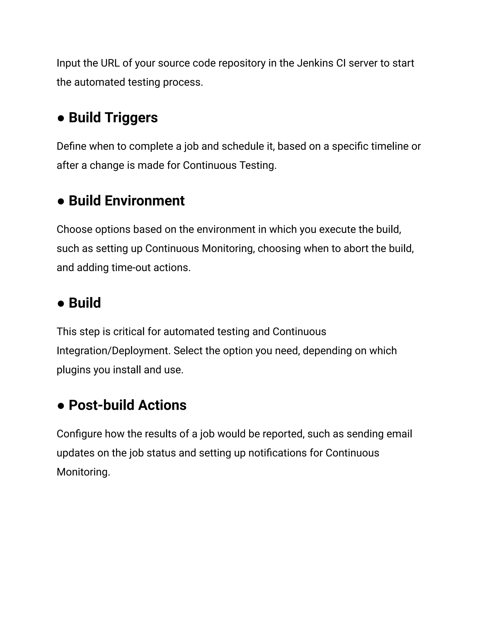Input the URL of your source code repository in the Jenkins CI server to start
the automated testing process.
● Build Triggers
Define when to complete a job and schedule it, based on a specific timeline or
after a change is made for Continuous Testing.
● Build Environment
Choose options based on the environment in which you execute the build,
such as setting up Continuous Monitoring, choosing when to abort the build,
and adding time-out actions.
● Build
This step is critical for automated testing and Continuous
Integration/Deployment. Select the option you need, depending on which
plugins you install and use.
● Post-build Actions
Configure how the results of a job would be reported, such as sending email
updates on the job status and setting up notifications for Continuous
Monitoring.
 