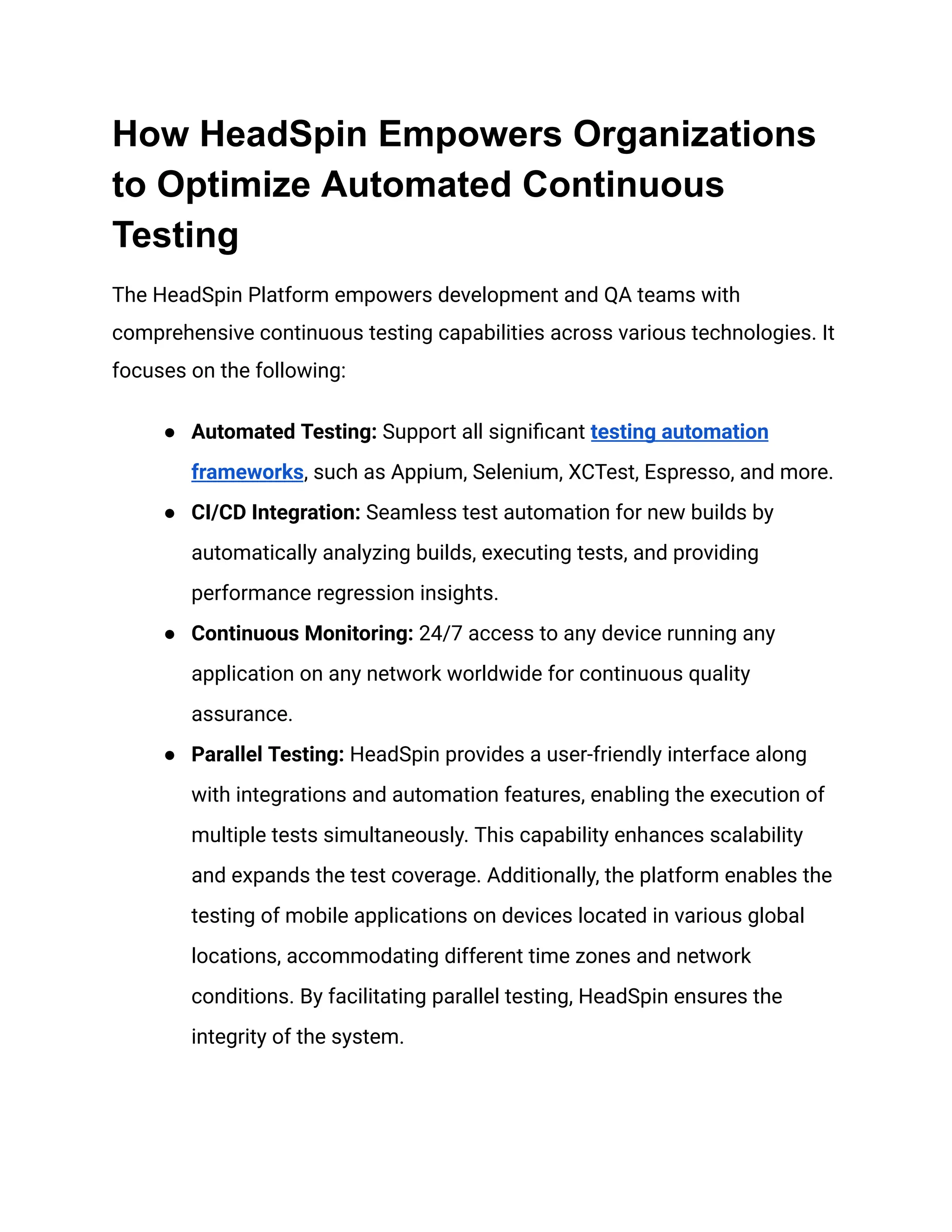 How HeadSpin Empowers Organizations
to Optimize Automated Continuous
Testing
The HeadSpin Platform empowers development and QA teams with
comprehensive continuous testing capabilities across various technologies. It
focuses on the following:
● Automated Testing: Support all significant testing automation
frameworks, such as Appium, Selenium, XCTest, Espresso, and more.
● CI/CD Integration: Seamless test automation for new builds by
automatically analyzing builds, executing tests, and providing
performance regression insights.
● Continuous Monitoring: 24/7 access to any device running any
application on any network worldwide for continuous quality
assurance.
● Parallel Testing: HeadSpin provides a user-friendly interface along
with integrations and automation features, enabling the execution of
multiple tests simultaneously. This capability enhances scalability
and expands the test coverage. Additionally, the platform enables the
testing of mobile applications on devices located in various global
locations, accommodating different time zones and network
conditions. By facilitating parallel testing, HeadSpin ensures the
integrity of the system.
 