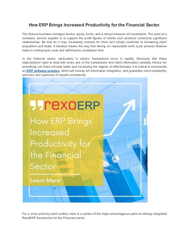 How ERP Brings Increased Productivity for the Financial Sector.
The finance business manages stocks, equity, funds, and a robust measure of investments. The point of a
monetary service supplier is to support the profit figures of clients and construct commonly significant
relationships. Be that as it may, increasing revenue for them isn't simply restricted to increasing client
acquisition and deals. It likewise means the way that having an impeccable work cycle process likewise
helps in cutting back costs and defining the completion time.
In the financial sector, particularly in stocks, transactions occur in rapidly. Obviously that these
organizations need to deal with every one of the transactions and client information carefully. Hence, for
smoothing out these intricate tasks and increasing the degree of effectiveness, it is critical to incorporate
an ERP software solution, which will convey full information integration, and guarantee more noteworthy
precision and openness of reports consistently.
For a more point-by-point outline, here is a portion of the major advantageous parts of utilizing integrated
RexoERP frameworks for the Financial sector.
 