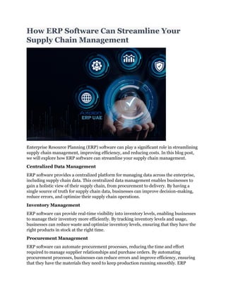 How ERP Software Can Streamline Your
Supply Chain Management
Enterprise Resource Planning (ERP) software can play a significant role in streamlining
supply chain management, improving efficiency, and reducing costs. In this blog post,
we will explore how ERP software can streamline your supply chain management.
Centralized Data Management
ERP software provides a centralized platform for managing data across the enterprise,
including supply chain data. This centralized data management enables businesses to
gain a holistic view of their supply chain, from procurement to delivery. By having a
single source of truth for supply chain data, businesses can improve decision-making,
reduce errors, and optimize their supply chain operations.
Inventory Management
ERP software can provide real-time visibility into inventory levels, enabling businesses
to manage their inventory more efficiently. By tracking inventory levels and usage,
businesses can reduce waste and optimize inventory levels, ensuring that they have the
right products in stock at the right time.
Procurement Management
ERP software can automate procurement processes, reducing the time and effort
required to manage supplier relationships and purchase orders. By automating
procurement processes, businesses can reduce errors and improve efficiency, ensuring
that they have the materials they need to keep production running smoothly. ERP
 