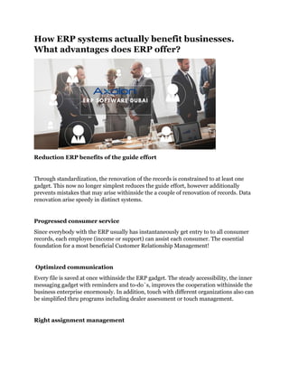 How ERP systems actually benefit businesses.
What advantages does ERP offer?
Reduction ERP benefits of the guide effort
Through standardization, the renovation of the records is constrained to at least one
gadget. This now no longer simplest reduces the guide effort, however additionally
prevents mistakes that may arise withinside the a couple of renovation of records. Data
renovation arise speedy in distinct systems.
Progressed consumer service
Since everybody with the ERP usually has instantaneously get entry to to all consumer
records, each employee (income or support) can assist each consumer. The essential
foundation for a most beneficial Customer Relationship Management!
Optimized communication
Every file is saved at once withinside the ERP gadget. The steady accessibility, the inner
messaging gadget with reminders and to-do`s, improves the cooperation withinside the
business enterprise enormously. In addition, touch with different organizations also can
be simplified thru programs including dealer assessment or touch management.
Right assignment management
 