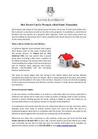 How Escrow Can Go Wrong in a Real Estate Transaction
Most buyers and sellers of real estate know the basics of escrow. A third party holds onto
the money for a purchase as well as the title to the property. It establishes a commitment
between the two parties to a property deal. However, there are many areas where an
escrow holding can go wrong. Here’s how a qualified real estate attorney can help you out
of this messy situation.
When a Minor Fumble Can Cost Millions
A California Appeals Court decision from August
2015 shows some of the issues involved with
the escrow process. In Tribeca LLC vs. First
American Title, the two parties had a special
setup prior to closing a deal. First, a deposit of
$1 million would go into escrow when there was
a deal pending the review of the second party (a
part of Tribeca). Upon approval, that money
became nonrefundable and the remaining
balance would be due.
The chain of events began with the wiring of the million dollars that escrow officials
mistakenly put under the name of Tribeca. After a verbal approval of the deal, that million
became nonrefundable in the eyes of the contract. However, it turns out that the assigning
of the money was erroneous and without a written contract it could not be claimed by the
second party.
Escrow Guarantees Rights
In the case where a million dollars is at stake in a real estate deal, you need a specialist in
California real estate law to make sure it ends up where it belongs: back in your accounts.
Escrow is neutral holding ground for funds, making it illegal to move the money to an
account where there is not express consent on the part of the depositor.
A complicated commercial deal like the one referenced above is not the only time when
disputes arrive over funds in escrow. Similar issues can come up after the sale of a
residential property when there is a problem with the house. The contract you agree to will
determine what happens after moving in (or moving out) of the property.
Whenever you enter into a purchase or sale contract, make sure you have the best real
estate attorney in Beverly Hills on your side. Contact Lavaee Law Group before you make
your next deal, we are here to help you win! For further information or to schedule an
appointment please contact us at 310.331.8484 or visit www.LavaeeGroup.com.
 