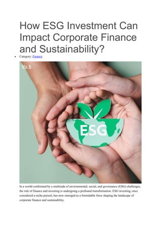How ESG Investment Can
Impact Corporate Finance
and Sustainability?
 Category: Finance
In a world confronted by a multitude of environmental, social, and governance (ESG) challenges,
the role of finance and investing is undergoing a profound transformation. ESG investing, once
considered a niche pursuit, has now emerged as a formidable force shaping the landscape of
corporate finance and sustainability.
 
