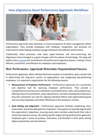 How eSignatures Benefit Organizations in Performance Review
How eSignatures Boost Performance Appraisals Workflows
Performance appraisals have long been a crucial component of talent management within
organizations. They provide employees with feedback, recognition, and direction for
improvement while helping employers gauge individual and collective performance.
Traditionally, these processes have been paper-intensive and time-consuming, but
eSignatures have emerged as a game-changer with the advent of technology. This blog will
explore how e-signing will revolutionize the performance appraisal process, making it more
efficient, convenient, and effective for employers and employees.
How Performance Appraisals Determine Organizational Success
Performance appraisals, often called performance reviews or evaluations, play a pivotal role
in determining the long-term success of organizations and recognizing top-performing
employees. It is required in organizations for the following reasons:
 Measurement of Employee Performance – Performance appraisals are a systematic
and objective tool for assessing employee performance. They provide a
comprehensive overview of an individual's accomplishments, skills, and competencies,
offering a basis for promotions, salary adjustments, and talent development decisions.
Accurate evaluations are vital for aligning individual efforts with organizational goals
and ensuring employees contribute effectively to the company's mission.
 Goal Setting and Alignment – Performance appraisals facilitate establishing clear,
measurable, and achievable goals for employees. These goals are typically aligned with
the organization's objectives, ensuring every team member understands their role in
achieving corporate success. By setting specific targets during performance appraisals,
employees gain a sense of purpose, motivation, and direction in their work, driving
higher productivity and commitment.
 