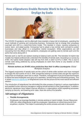 How eSignatures Can be Important in Signing on Remote Workers | DrySign
How eSignatures Enable Remote Work to be a Success -
DrySign by Exela
The COVID-19 pandemic and its aftermath have exacted a heavy toll on employers, upending the
usual methods of working and conducting business. Companies had to change their processes
overnight and shift to a work-from-home model. This resulted in chaos, causing companies to
evolve, learn, and adapt quickly. Companies had to adopt a new remote work concept to sustain
businesses and stay afloat in a competitive market ecosystem. While organizations are still
recovering from the effects of the pandemic, employees are getting used to remote work and the
perks that come along with it.
Remote work is vital for job seekers looking to balance work and life. The transition to hybrid role
models has helped professionals understand the benefits of remote work. According to a survey by
AT&T, the hybrid model adoption rate will rise from 42% in 2021 to 81% in 2024. This is due to
remote work being preferred by young employees to work from home or any location at their
convenience.
Remote workers are 35-40% more productive than their in-office counterparts -Global
Workplace Analytics
The biggest proponents of remote work are the cohort of white-collar workers who have managed
to escape the dull routine of 9 to 5. With companies looking to control costs and get the maximum
output from an employee, each hire is critical. Therefore, management must put its best foot forward
to attract the best employees and carry out a seamless, remote hiring and onboarding process. This
is where electronic signatures or eSignatures come into the picture as the most natural and efficient
solution.
The introduction of esignatures has eliminated the slow process of signing in various organizations
and assisted human resource managers in adding remote workers to their organizations. In addition,
electronic signatures have helped improve efficiency in organizations while expediting processes,
ramping up security, and lowering error rates. Here are some of its benefits.
Advantages of eSignatures
 Flexible Arrangements
Employees can leverage flexibility in remote working or hybrid models. Human Resources
(HR) can utilize eSignatures to get the employees’ signatures on critical documents from
anywhere, anytime. This helps in automating the entire process and aids in document
 