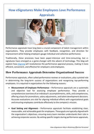 How eSignatures Help in Retaining Effective Personnel
How eSignatures Make Employees Love Performance
Appraisals
Performance appraisals have long been a crucial component of talent management within
organizations. They provide employees with feedback, recognition, and direction for
improvement while helping employers gauge individual and collective performance.
Traditionally, these processes have been paper-intensive and time-consuming, but e-
signatures have emerged as a game-changer with the advent of technology. This blog will
explore how eSigning will revolutionize the performance appraisal process, making it more
efficient, convenient, and effective for employers and employees.
How Performance Appraisals Determine Organizational Success
Performance appraisals, often called performance reviews or evaluations, play a pivotal role
in determining the long-term success of organizations and recognizing top-performing
employees. It is required in organizations for the following reasons:
 Measurement of Employee Performance – Performance appraisals are a systematic
and objective tool for assessing employee performance. They provide a
comprehensive overview of an individual's accomplishments, skills, and competencies,
offering a basis for promotions, salary adjustments, and talent development decisions.
Accurate evaluations are vital for aligning individual efforts with organizational goals
and ensuring employees contribute effectively to the company's mission.
 Goal Setting and Alignment – Performance appraisals facilitate establishing clear,
measurable, and achievable goals for employees. These goals are typically aligned with
the organization's objectives, ensuring every team member understands their role in
achieving corporate success. By setting specific targets during performance appraisals,
 