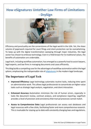 Solve the Case of Collaboration in Legal Teams
How eSignatures Untether Law Firms of Limitations
- DrySign
Efficiency and punctuality are the cornerstones of the legal world in the USA. Yet, the sheer
volume of paperwork required for court filings and client protection can be overwhelming.
To keep up with the digital transformation sweeping through major industries, the legal
sector has chosen to embrace technology. Even in a field known for its traditional values, the
benefits of automation are undeniable.
Legal tech, including workflow automation, has emerged as a powerful tool to assist lawyers,
legal experts, and law firms in managing documents and cases efficiently.
This blog builds a compelling case for the advantages of workflow automation within the legal
sphere, emphasizing the indispensable role of eSignatures in the modern legal landscape.
The Importance of Legal Tech
 Improved Efficiency: Legal technology automates routine tasks, reducing time spent
on administrative work. This allows legal professionals to concentrate on higher-value
tasks such as strategic legal analysis, negotiation, and client interaction.
 Enhanced Accuracy: Automation minimizes the risk of human errors, especially in
tasks like document review, contract analysis, and compliance reporting. LegalTech
provides a level of precision and consistency that manual processes cannot match.
 Access to Comprehensive Data: Legal professionals can access vast databases and
legal resources with a few clicks, facilitating faster and more comprehensive research.
This is invaluable for staying up-to-date with constantly changing laws and regulations.
 
