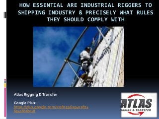 HOW ESSENTIAL ARE INDUSTRIAL RIGGERS TO 
SHIPPING INDUSTRY & PRECISELY WHAT RULES 
THEY SHOULD COMPLY WITH 
Atlas Rigging & Transfer 
Google Plus: 
https://plus.google.com/1178159625402874 
65418/about 
 