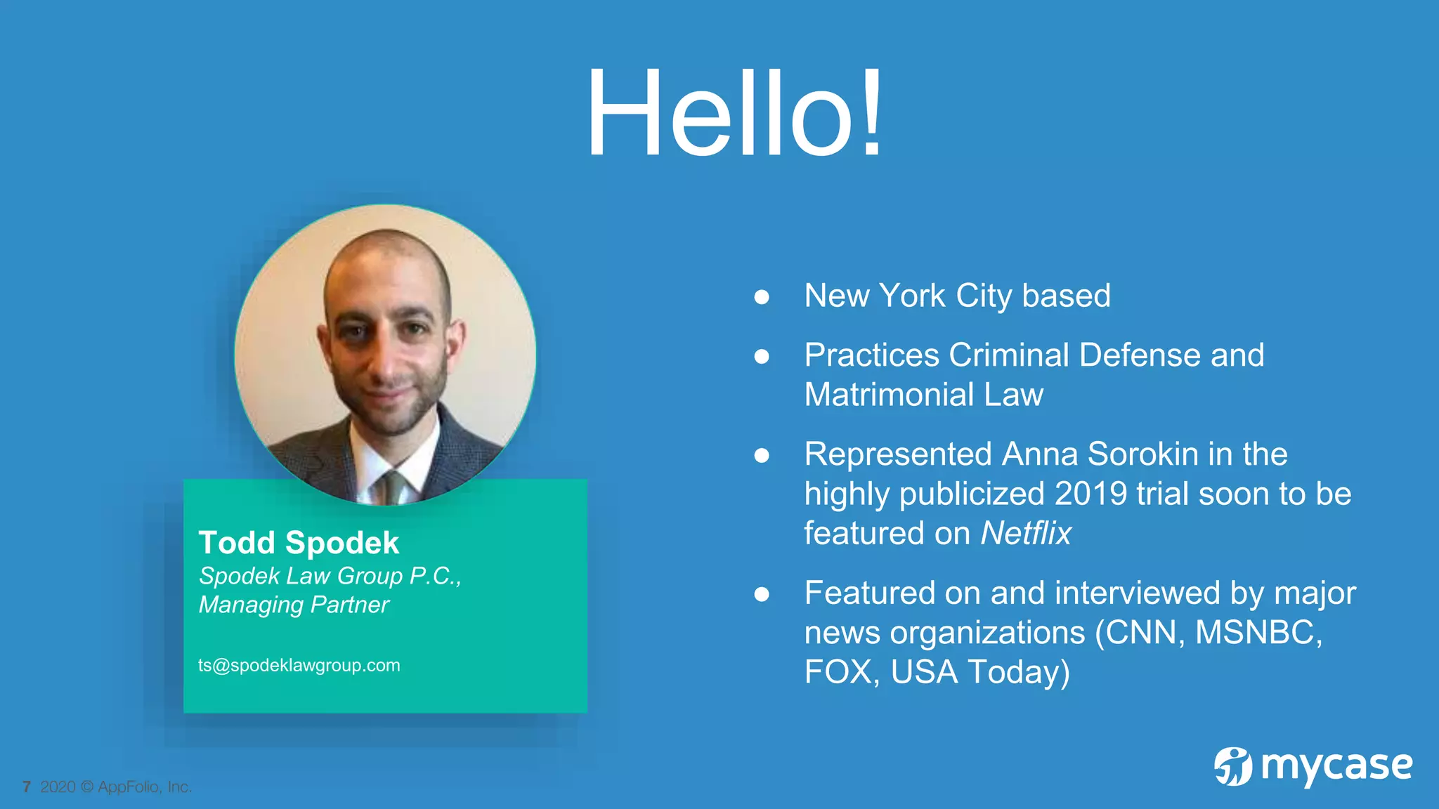 7 2020 © AppFolio, Inc.
Hello!
● New York City based
● Practices Criminal Defense and
Matrimonial Law
● Represented Anna Sorokin in the
highly publicized 2019 trial soon to be
featured on Netflix
● Featured on and interviewed by major
news organizations (CNN, MSNBC,
FOX, USA Today)
Todd Spodek
Spodek Law Group P.C.,
Managing Partner
ts@spodeklawgroup.com
 