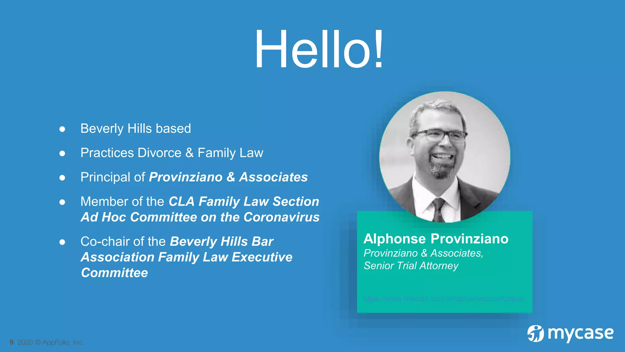 9 2020 © AppFolio, Inc.
Hello!
● Beverly Hills based
● Practices Divorce & Family Law
● Principal of Provinziano & Associates
● Member of the CLA Family Law Section
Ad Hoc Committee on the Coronavirus
● Co-chair of the Beverly Hills Bar
Association Family Law Executive
Committee
Alphonse Provinziano
Provinziano & Associates,
Senior Trial Attorney
https://www.linkedin.com/in/alphonseprovinziano/
 