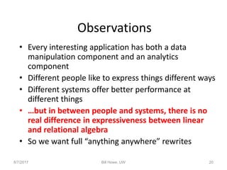 Observations
• Every interesting application has both a data
manipulation component and an analytics
component
• Different people like to express things different ways
• Different systems offer better performance at
different things
• …but in between people and systems, there is no
real difference in expressiveness between linear
and relational algebra
• So we want full “anything anywhere” rewrites
8/7/2017 Bill Howe, UW 20
 