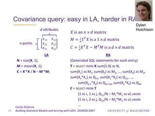 Covariance query: easy in LA, harder in RA
29
𝑋 is an 𝑛 ⨉ 𝑑 matrix
𝑀 = 1
𝑛
1 𝑇 𝑋 is a 1 ⨉ 𝑑 matrix
𝐶 = 1
𝑛
𝑋 𝑇 𝑋 − 𝑀 𝑇 𝑀 is a 𝑑 ⨉ 𝑑 matrix
LA
N = size(X, 1);
M = mean(X, 1);
C = X'*X / N – M'*M;
Carlos Ordonez.
Building Statistical Models and Scoring with UDFs. SIGMOD 2007.
𝑥11 𝑥12
𝑥21 𝑥22
𝑥31 𝑥32
d attributes
n points
RA
(Generated SQL statements for each entry)
T = SELECT FROM X sum(1.0) AS N,
sum(X1) AS M1, sum(X2) AS M2, …, sum(Xd) AS Md,
sum(X1*X1) AS Q11, sum(X1*X2) AS Q12, …,
sum(Xd-1*Xd) AS Q(d-1)d, sum(Xd*Xd) AS Qdd
C = SELECT FROM T
(1 AS i, 1 AS j, Q11/N – M1*M1 AS v) UNION
(1 AS i, 2 AS j, Q12/N – M1*M2 AS v) UNION
…
Dylan
Hutchison
 